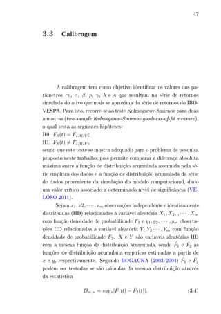 47 
3.3 Calibragem 
A calibragem tem como objetivo identificar os valores dos pa-râmetros 
푟푣, 훼, 훽, 푝, 훾, 휆 e 휅 que resultam na série de retornos 
simulada do ativo que mais se aproxima da série de retornos do IBO-VESPA. 
Para isto, recorre-se ao teste Kolmogorov-Smirnov para duas 
amostras (two-sample Kolmogorov-Smirnov goodness-of-fit measure ), 
o qual testa as seguintes hipóteses: 
H0: 퐹푆(푡) = 퐹퐼퐵푂푉 ; 
H1: 퐹푆(푡)̸= 퐹퐼퐵푂푉 , 
sendo que este teste se mostra adequado para o problema de pesquisa 
proposto neste trabalho, pois permite comparar a diferença absoluta 
máxima entre a função de distribuição acumulada assumida pela sé-rie 
empírica dos dados e a função de distribuição acumulada da série 
de dados proveniente da simulação do modelo computacional, dado 
um valor crítico associado a determinado nível de significância (VE-LOSO 
2011). 
Sejam 푥1, 푥2, · · · , 푥푚 observações independente e identicamente 
distribuídas (IID) relacionadas à variável aleatória 푋1,푋2, , · · · ,푋푚 
com função densidade de probabilidade 퐹1 e 푦1, 푦2, · · · , 푦푚 observa-ções 
IID relacionadas à variável aleatória 푌1,푌2 · · · , 푌푚 com função 
densidade de probabilidade 퐹2. 푋 e 푌 são variáveis aleatórias IID 
com a mesma função de distribuição acumulada, sendo 퐹^1 e 퐹^2 as 
funções de distribuição acumulada empíricas estimadas a partir de 
푥 e 푦, respectivamente. Segundo BOGACKA (2003/2004) 퐹^1 e 퐹^2 
podem ser testadas se são oriundas da mesma distribuição através 
da estatística 
퐷푚,푛 = 푠푢푝푥| ^ 퐹1(푡) − ^ 퐹2(푡)|. (3.4) 
 