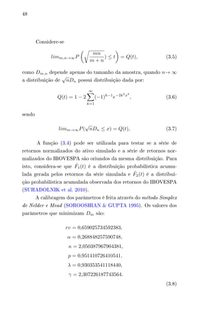 48 
Considere-se 
푙푖푚푚,푛→∞푃 
(︂√︂ 
푚푛 
푚 + 푛 
) ≤ 푡 
)︂ 
= 푄(푡), (3.5) 
como 퐷푚,푛 depende apenas do tamanho da amostra, quando 푛→ ∞ 
a distribuição de 
√ 
푛퐷푛 possui distribuição dada por: 
푄(푡) = 1 − 2 
∞Σ︁ 
(−1)푘−1푒−2푘2푥2 
, (3.6) 
푘=1 
sendo 
√ 
푛퐷푛 ≤ 푥) = 푄(푡), (3.7) 
푙푖푚푚→∞푃( 
A função (3.4) pode ser utilizada para testar se a série de 
retornos normalizados do ativo simulado e a série de retornos nor-malizados 
do IBOVESPA são oriundos da mesma distribuição. Para 
isto, considera-se que ^ 퐹1(푡) é a distribuição probabilística acumu-lada 
gerada pelos retornos da série simulada e ^ 퐹2(푡) é a distribui-ção 
probabilística acumulada observada dos retornos do IBOVESPA 
(SUHADOLNIK et al. 2010). 
A calibragem dos parâmetros é feita através do método Simplex 
de Nelder e Mead (SOROOSHIAN & GUPTA 1995). Os valores dos 
parâmetros que minimizam 퐷푚 são: 
푟푣 = 0,659025734592383, 
훼 = 0,268848257590748, 
휅 = 2,050387967904381, 
푝 = 0,951410726410541, 
휆 = 0,930353541118440, 
훾 = 2,307226187743564. 
(3.8) 
 