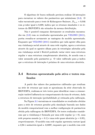 49 
O algoritmo de busca utilizado precisou realizar 53 interações 
para encontrar os valores dos parâmetros que minimizam (3.4). O 
valor encontrado para o teste de Kolmogorov-Smirnov, 퐷푚,푛 = 0,046 
com 푝-valor igual à 0,009, indica que os retornos simulados e os re-tornos 
do IBOVESPA são oriundos da mesma distribuição. 
Não é possível comparar diretamente os resultados encontra-dos 
em (3.8) com os resultados apresentados por VELOSO (2011), 
porém ressalta-se novamente as vantagens do modelo apresentado. 
Enquanto que VELOSO (2011) considera que cada agente olha para 
sua vizinhança social através de uma rede regular, agora a estrutura 
através da qual os agentes olham para às estratégias adotadas pela 
sua vizinhança social é flexível podendo variar entre uma estrutura 
regular e uma estrutura completamente aleatória, de acordo com o 
valor assumido pelo parâmetro 푝. O valor calibrado para 푝 indica 
que a estrutura de interação é próxima de uma estrutura aleatória. 
3.4 Retorno apresentado pelo ativo e testes rea-lizados 
A partir dos valores dos parâmetros calibrados que resultam 
na série de retornos que mais se aproximam da série observada do 
IBOVESPA, realizam-se três testes para identificar como a remune-ração 
variável influencia no comportamento da taxa de retorno, dada 
a estrutura de interação (probabilidade 푝) estimada pela calibração. 
Na Figura 3.1 encontram-se consolidados os resultados obtidos 
para a série de retornos gerados pela simulação baseada nos dados 
do modelo computacional com a melhor configuração de parâmetros 
obtida pela calibragem do IBOVESPA. Os testes realizados conside-ram 
que a vizinhança é formada por uma rede regular (푝 = 0), uma 
rede pequeno mundo (푝 = 0.1) e uma rede quase aleatória (푝 = 0.95), 
respectivamente. O modelo com rede regular apresenta curtose igual 
a 2,94 e assimetria igual a -0,0097, enquanto que o modelo com rede 
 
