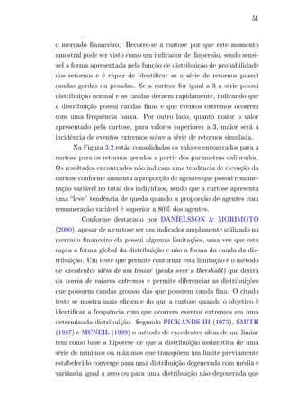 51 
o mercado financeiro. Recorre-se a curtose por que este momento 
amostral pode ser visto como um indicador de dispersão, sendo sensí-vel 
a forma apresentada pela função de distribuição de probabilidade 
dos retornos e é capaz de identificar se a série de retornos possui 
caudas gordas ou pesadas. Se a curtose for igual a 3 a série possui 
distribuição normal e as caudas decaem rapidamente, indicando que 
a distribuição possui caudas finas e que eventos extremos ocorrem 
com uma frequência baixa. Por outro lado, quanto maior o valor 
apresentado pela curtose, para valores superiores a 3, maior será a 
incidência de eventos extremos sobre a série de retornos simulada. 
Na Figura 3.2 estão consolidados os valores encontrados para a 
curtose para os retornos gerados a partir dos parâmetros calibrados. 
Os resultados encontrados não indicam uma tendência de elevação da 
curtose conforme aumenta a proporção de agentes que possui remune-ração 
variável no total dos indivíduos, sendo que a curtose apresenta 
uma “leve” tendência de queda quando a proporção de agentes com 
remuneração variável é superior a 80% dos agentes. 
Conforme destacado por DANÍELSSON & MORIMOTO 
(2000), apesar de a curtose ser um indicador amplamente utilizado no 
mercado financeiro ela possui algumas limitações, uma vez que esta 
capta a forma global da distribuição e não a forma da cauda da dis-tribuição. 
Um teste que permite contornar esta limitação é o método 
de excedentes além de um limiar (peaks over a threshold ) que deriva 
da teoria de valores extremos e permite diferenciar as distribuições 
que possuem caudas grossas das que possuem cauda fina. O citado 
teste se mostra mais eficiente do que a curtose quando o objetivo é 
identificar a frequência com que ocorrem eventos extremos em uma 
determinada distribuição. Segundo PICKANDS III (1975), SMITH 
(1987) e MCNEIL (1999) o método de excedentes além de um limiar 
tem como base a hipótese de que a distribuição assintótica de uma 
série de mínimos ou máximos que transpõem um limite previamente 
estabelecido converge para uma distribuição degenerada com média e 
variância igual a zero ou para uma distribuição não degenerada que 
 