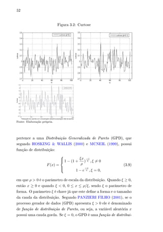 52 
Figura 3.2: Curtose 
Fonte: Elaboração própria. 
pertence a uma Distribuição Generalizada de Pareto (GPD), que 
segundo HOSKING & WALLIS (2000) e MCNEIL (1999), possui 
função de distribuição: 
퐹(푥) = 
⎧⎪⎨ 
⎪⎩ 
1 − (1 + 
휉푥 
휌 
) 
−1 
휉 , 휉̸= 0 
1 − 푒 
−푥 
휌 , 휉 = 0, 
(3.9) 
em que 휌 > 0 é o parâmetro de escala da distribuição. Quando 휉 ≥ 0, 
então 푥 ≥ 0 e quando 휉 < 0, 0 ≤ 푥 ≤ 휌/휉, sendo 휉 o parâmetro de 
forma. O parâmetro 휉 é chave já que este define a forma e o tamanho 
da cauda da distribuição. Segundo PANZIERI FILHO (2001), se o 
processo gerador de dados (GPD) apresenta 휉 > 0 ele é denominado 
de função de distribuição de Pareto, ou seja, a variável aleatória 푥 
possui uma cauda gorda. Se 휉 = 0, o GPD é uma função de distribui- 
 