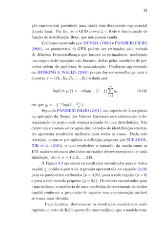 53 
ção exponencial, possuindo uma cauda com decaimento exponencial 
(cauda fina). Por fim, se o GPD possui 휉 < 0 ele é denominado de 
função de distribuição Beta, que não possui cauda. 
Conforme mostrado por MCNEIL (1999) e PANZIERI FILHO 
(2001), os parâmetros do GPD podem ser estimados pelo método 
de Máxima Verossimilhança que fornece os estimadores, resolvendo 
um conjunto de equações não lineares, dadas pelas condições de pri-meira 
ordem do problema de maximização. Conforme apresentado 
em HOSKING & WALLIS (2000) função log-verossimilhança para a 
amostra 푥 = {푅1,푅2,푅3,. . . ,푅푡} é dada por: 
푙표푔퐿(푥; 휌, 휉) = −푛푙표푔휌 − (1 − 휉) 
Σ︁푛 
푖=1 
푦푖, (3.10) 
em que 푦푖 = −휉−1푙표푔(1 − 휉푥푖 
휌 ). 
Segundo PANZIERI FILHO (2001), um aspecto de divergência 
na aplicação da Teoria dos Valores Extremos está relacionado à de-terminação 
do ponto onde começa a cauda de uma distribuição. Não 
existe um consenso sobre quais dos métodos de identificação existen-tes 
apresenta resultados melhores para todos os casos. Dada esta 
restrição, optou-se por aplicar a definição proposta por SUHADOL-NIK 
et al. (2010), o qual estabelece o tamanho da cauda como os 
10% maiores retornos absolutos ordenados decrescentemente de cada 
simulação, isto é, 푛 = 1,2, 3,. . . , 248. 
A Figura 3.3 apresenta os resultados encontrados para o índice 
caudal, 휉, obtido a partir da regressão apresentada na equação (3.10) 
para os parâmetros calibrados (푝 = 0,95), para a rede regular (푝 = 0) 
e para a rede mundo pequeno (푝 = 0,1). Os valores encontrados para 
휖 não indicam a existência de uma tendência de crescimento do índice 
caudal conforme a proporção de agentes com remuneração variável 
se torna mais elevada. 
Para finalizar, destacam-se os resultados encontrados neste 
capítulo, o teste de Kolmogorov-Smirnov indicam que o modelo com- 
 