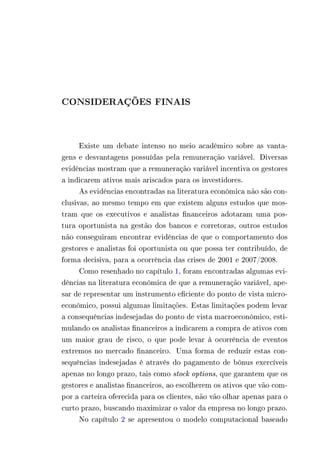 CONSIDERAÇÕES FINAIS 
Existe um debate intenso no meio acadêmico sobre as vanta-gens 
e desvantagens possuídas pela remuneração variável. Diversas 
evidências mostram que a remuneração variável incentiva os gestores 
a indicarem ativos mais ariscados para os investidores. 
As evidências encontradas na literatura econômica não são con-clusivas, 
ao mesmo tempo em que existem alguns estudos que mos-tram 
que os executivos e analistas financeiros adotaram uma pos-tura 
oportunista na gestão dos bancos e corretoras, outros estudos 
não conseguiram encontrar evidências de que o comportamento dos 
gestores e analistas foi oportunista ou que possa ter contribuído, de 
forma decisiva, para a ocorrência das crises de 2001 e 2007/2008. 
Como resenhado no capítulo 1, foram encontradas algumas evi-dências 
na literatura econômica de que a remuneração variável, ape-sar 
de representar um instrumento eficiente do ponto de vista micro-econômico, 
possui algumas limitações. Estas limitações podem levar 
a consequências indesejadas do ponto de vista macroeconômico, esti-mulando 
os analistas financeiros a indicarem a compra de ativos com 
um maior grau de risco, o que pode levar à ocorrência de eventos 
extremos no mercado financeiro. Uma forma de reduzir estas con-sequências 
indesejadas é através do pagamento de bônus exercíveis 
apenas no longo prazo, tais como stock options, que garantem que os 
gestores e analistas financeiros, ao escolherem os ativos que vão com-por 
a carteira oferecida para os clientes, não vão olhar apenas para o 
curto prazo, buscando maximizar o valor da empresa no longo prazo. 
No capítulo 2 se apresentou o modelo computacional baseado 
 