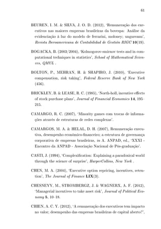 61 
BEUREN, I. M. & SILVA, J. O. D. (2012), ‘Remuneração dos exe-cutivos 
nas maiores empresas brasileiras da bovespa: Análise da 
evidenciação à luz do modelo de ferrarini, moloney; ungureanu’, 
Revista Iberoamericana de Contabilidad de Gestión RIGC 10(19). 
BOGACKA, B. (2003/2004), ‘Kolmogorov-smirnov tests and in com-putational 
techniques in statistics’, School of Mathematical Scien-ces, 
QMUL . 
BOLTON, P., MEHRAN, H. & SHAPIRO, J. (2010), ‘Executive 
compensation, risk taking’, Federal Reserve Bank of New York 
(456). 
BRICKLEY, B. & LEASE, R. C. (1985), ‘North-holl, incentive effects 
of stock purchase plans’, Journal of Financial Economics 14, 195– 
215. 
CAMARGO, R. C. (2007), ‘Minority games com trocas de informa-ções 
através de estruturas de redes complexas’. 
CAMARGOS, M. A. & HELAL, D. H. (2007), Remuneração execu-tiva, 
desempenho econômico-financeiro; a estrutura de governança 
corporativa de empresas brasileiras, in A. ANPAD, ed., ‘XXXI - 
Encontro da ANPAD - Associação Nacional de Pós-graduação’. 
CASTI, J. (1994), ‘Complexification: Explaining a paradoxical world 
through the science of surprise’, HarperCollins, New York . 
CHEN, M. A. (2004), ‘Executive option repricing, incentives, reten-tion’, 
The Journal of Finance LIX(3). 
CHESNEYY, M., STROMBERGZ, J. & WAGNERX, A. F. (2012), 
‘Managerial incentives to take asset risk’, Journal of Political Eco-nomy 
5, 10–18. 
CHIEN, A. C. Y. (2012), ‘A remuneração dos executivos tem impacto 
no valor; desempenho das empresas brasileiras de capital aberto?’, 
 