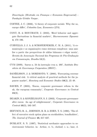 62 
Dissertação (Mestrado em Finanças e Economia Empresarial) - 
Fundação Getulio Vargas . 
COFFEE, J. C. (2006), ‘A theory of corporate socials: Why the us, 
europe differ’, Columbia Law, Economics (274). 
CONT, R. & BOUCHAUD, J. (2003), ‘Herd behavior and aggre-gate 
fluctuations in financial markets’, Macroeconomic Dynamic 
4, 170–196. 
CURVELLO, J. J. A. & SCROFERNEKER, C. M. A. (2011), ‘A co-municação 
e as organizações como sistemas complexos: uma aná-lise 
a partir das perspectivas de niklas luhmann e edgar morin’, 
Revista da Associação Nacional dos Programas de Pós-Graduação 
em Comunicação, Brasília 11(3). 
CVM (2009), ‘Anexo n. 24 da instrução cvm n. 480’, Instituto Bra-sileiro 
de Governança Corporativa (IBGC) . 
DANÍELSSON, J. & MORIMOTO, Y. (2000), ‘Forecasting extreme 
financial risk: A critical analysis of practical methods for the ja-panese 
market’, Monetary and Economic Studies 18(2), 25–48. 
DAVIES, P. (2005), ‘Enron, corporate governance reform in the 
uk, the european community’, Corporate Governance in Context 
15(9). 
DEAKIN, S. & KONZELMANN, S. J. (2003), ‘Corporate governance 
after enron: An age of enlightenment’, Corporate Governance in 
Context 10(3), 583–587. 
DEFUSCO, R. A., JOHNSON, R. R. & ZORN, T. S. (1990), ‘The ef-fect 
of executive stock option plans on stockholders, bondholders’, 
The Journal of Finance 45, 617–627. 
DURLAUF, S. N. (1997), ‘Statistical mechanics approaches to so-cioeconomic 
behavior. in: Arthur, w. b.; durlauf, s. n.; lane, d. 
 