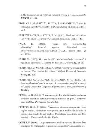 63 
a. the economy as an evolving complex system ii.’, Massachusetts 
XXVII, 81–104. 
EDMANS, A., GABAIX, X., SADZIK, T. & SANNIKOV, Y. (2010), 
‘Dynamic incentive accounts’, National Bureau of Economic Rese-arch 
. 
FAHLENBRACH, R. & STULZ, R. M. (2011), ‘Bank ceo incentives, 
the credit crisis’, Journal of Financial Economics (99), 11–26. 
FAMA, E. (2010), ‘Fama says too-big-to-fail 
‘distorting’ financial system, disponível em: 
http://www.bloomberg.com/video/64476076/, acesso em: 20 
set. 2013’. 
FARHI, M. (2003), ‘O crash de 2002: da “exuberância irracional” à 
“ganância infecciosa” ’, Revista de Economia Política 22, 39–61. 
FERRARINI, G. & MOLONEY, N. (2005), ‘Executive remuneration 
in the eu: The context for reform.’, Oxford Review of Economic 
Policy 21, 304. 
FERRARINI, G., MOLONEY, N. & MARIA, C. U. (2009), ‘Un-dersting 
directors’ pay in europe: A comparative, empirical analy-sis’, 
Rock Center for Corporate Governance at Stanford University 
Working . 
FRADA, A. R. (2011), ‘A remuneração dos administradores das so-ciedades 
anónimas tutela preventiva; medidas ex post.’, Universi-dade 
Católica Portuguesa (mestrado) . 
FREITAS, G. G. D. (2003), ‘Economia; sistemas complexos: Inte-rações 
sociais, dinâmicas emergentes; uma análise da difusão da 
internet na cidade de são paulo.’, Dissertação (Mestrado em Eco-nomia) 
– Universidade de São Paulo . 
GOMES, P. (1996), ‘Le gouvernement de l’entreprise: Modèles Éco-nomiques 
de l’entreprise et pratiques de gestion’, InterEditions . 
 