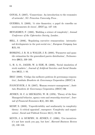 64 
GOYAL, S. (2007), ‘Connections: An introduction to the economics 
of networks’, NJ: Princeton University Press . 
GUERRA, S. (2009), ‘A crise financeira; o papel do conselho no 
monitoramento de riscos’, IBGC pp. 127–148. 
HEYLIGHEN, F. (1988), ‘Building a science of complexity’, Annual 
Conference of the Cybernetics Society, London . 
HILL, J. (2006), ‘Regulating executive eemuneration: internatio-nal 
developments in the post-social era.’, European Company Law 
3(3), 64. 
HOSKING, J. R. M. & WALLIS, J. R. (2000), ‘Parameter and quan-tile 
estimation for the generalized pareto distribution’, Technome-trics 
29(3), 339–349. 
I., H. A. O., JAGER, W. & EIJE, H. (2006), ‘Social simulation of 
stock markets.’, Journal of Artificial Societies and Social Simula-tion 
10(2), 1–16. 
IBGC (2009), ‘Código das melhores práticas de governança corpora-tiva’, 
Instituto Brasileiro de Governança Corporativa (IBGC) 4. 
IVANCEVICH, J. M. (2007), ‘Human resource management.’, Insti-tuto 
Brasileiro de Governança Corporativa (IBGC) 10. 
JENSEN, M. C. & MECKLING, W. H. (1976), ‘Theory of the firm: 
Managerial behavior, agency costs and ownership structure’, Jour-nal 
of Financial Economics 3(4), 305–360. 
KEMP, S. (2009), ‘Unpredictability and nonlinearity in complexity 
theory: A critical appraisal’, emergence: Complexity and organi-zation’, 
Social and Political Science 11(1), 84–93. 
KEVIN, J. & MURPHY, M. JENSEN, C. (1990), ‘Ceo incentives-it’s 
not how much you pay, but how’, Harvard Business Review 
(3), 138–153. 
 