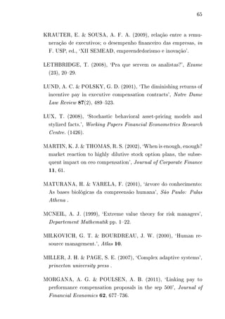 65 
KRAUTER, E. & SOUSA, A. F. A. (2009), relação entre a remu-neração 
de executivos; o desempenho financeiro das empresas, in 
F. USP, ed., ‘XII SEMEAD, empreendedorismo e inovação’. 
LETHBRIDGE, T. (2008), ‘Pra que servem os analistas?’, Exame 
(23), 20–29. 
LUND, A. C. & POLSKY, G. D. (2001), ‘The diminishing returns of 
incentive pay in executive compensation contracts’, Notre Dame 
Law Review 87(2), 489–523. 
LUX, T. (2008), ‘Stochastic behavioral asset-pricing models and 
stylized facts.’, Working Papers Financial Econometrics Research 
Centre. (1426). 
MARTIN, K. J. & THOMAS, R. S. (2002), ‘When is enough, enough? 
market reaction to highly dilutive stock option plans, the subse-quent 
impact on ceo compensation’, Journal of Corporate Finance 
11, 61. 
MATURANA, H. & VARELA, F. (2001), ‘árvore do conhecimento: 
As bases biológicas da compreensão humana’, São Paulo: Palas 
Athena . 
MCNEIL, A. J. (1999), ‘Extreme value theory for risk managers’, 
Departement Mathematik pp. 1–22. 
MILKOVICH, G. T. & BOURDREAU, J. W. (2000), ‘Human re-source 
management.’, Atlas 10. 
MILLER, J. H. & PAGE, S. E. (2007), ‘Complex adaptive systems’, 
princeton university press . 
MORGANA, A. G. & POULSEN, A. B. (2011), ‘Linking pay to 
performance compensation proposals in the sep 500’, Journal of 
Financial Economics 62, 677–736. 
 