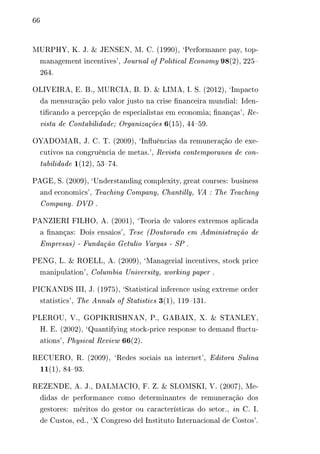 66 
MURPHY, K. J. & JENSEN, M. C. (1990), ‘Performance pay, top-management 
incentives’, Journal of Political Economy 98(2), 225– 
264. 
OLIVEIRA, E. B., MURCIA, B. D. & LIMA, I. S. (2012), ‘Impacto 
da mensuração pelo valor justo na crise financeira mundial: Iden-tificando 
a percepção de especialistas em economia; finanças’, Re-vista 
de Contabilidade; Organizações 6(15), 44–59. 
OYADOMAR, J. C. T. (2009), ‘Influências da remuneração de exe-cutivos 
na congruência de metas.’, Revista contemporanea de con-tabilidade 
1(12), 53–74. 
PAGE, S. (2009), ‘Understanding complexity, great courses: business 
and economics’, Teaching Company, Chantilly, VA : The Teaching 
Company. DVD . 
PANZIERI FILHO, A. (2001), ‘Teoria de valores extremos aplicada 
a finanças: Dois ensaios’, Tese (Doutorado em Administração de 
Empresas) - Fundação Getulio Vargas - SP . 
PENG, L. & ROELL, A. (2009), ‘Managerial incentives, stock price 
manipulation’, Columbia University, working paper . 
PICKANDS III, J. (1975), ‘Statistical inference using extreme order 
statistics’, The Annals of Statistics 3(1), 119–131. 
PLEROU, V., GOPIKRISHNAN, P., GABAIX, X. & STANLEY, 
H. E. (2002), ‘Quantifying stock-price response to demand fluctu-ations’, 
Physical Review 66(2). 
RECUERO, R. (2009), ‘Redes sociais na internet’, Editora Sulina 
11(1), 84–93. 
REZENDE, A. J., DALMACIO, F. Z. & SLOMSKI, V. (2007), Me-didas 
de performance como determinantes de remuneração dos 
gestores: méritos do gestor ou características do setor., in C. I. 
de Custos, ed., ‘X Congreso del Instituto Internacional de Costos’. 
 