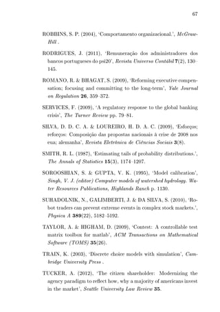 67 
ROBBINS, S. P. (2004), ‘Comportamento organizacional.’, McGraw- 
Hill . 
RODRIGUES, J. (2011), ‘Remuneração dos administradores dos 
bancos portugueses do psi20’, Revista Universo Contábil 7(2), 130– 
145. 
ROMANO, R. & BHAGAT, S. (2009), ‘Reforming executive compen-sation; 
focusing and committing to the long-term’, Yale Journal 
on Regulation 26, 359–372. 
SERVICES, F. (2009), ‘A regulatory response to the global banking 
crisis’, The Turner Review pp. 79–81. 
SILVA, D. D. C. A. & LOUREIRO, H. D. A. C. (2009), ‘Esforços; 
reforços: Composição das propostas nacionais à crise de 2008 nos 
eua; alemanha’, Revista Eletrônica de Ciências Sociais 3(8). 
SMITH, R. L. (1987), ‘Estimating tails of probability distributions.’, 
The Annals of Statistics 15(3), 1174–1207. 
SOROOSHIAN, S. & GUPTA, V. K. (1995), ‘Model calibration’, 
Singh, V. J. (editor) Computer models of watershed hydrology. Wa-ter 
Resources Publications, Highlands Ranch p. 1130. 
SUHADOLNIK, N., GALIMBERTI, J. & DA SILVA, S. (2010), ‘Ro-bot 
traders can prevent extreme events in complex stock markets.’, 
Physica A 389(22), 5182–5192. 
TAYLOR, A. & HIGHAM, D. (2009), ‘Contest: A controllable test 
matrix toolbox for matlab’, ACM Transactions on Mathematical 
Software (TOMS) 35(26). 
TRAIN, K. (2003), ‘Discrete choice models with simulation’, Cam-bridge 
University Press . 
TUCKER, A. (2012), ‘The citizen shareholder: Modernizing the 
agency paradigm to reflect how, why a majority of americans invest 
in the market’, Seattle University Law Review 35. 
 