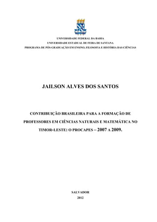 UNIVERSIDADE FEDERAL DA BAHIA
              UNIVERSIDADE ESTADUAL DE FEIRA DE SANTANA
PROGRAMA DE PÓS-GRADUAÇÃO EM ENSINO, FILOSOFIA E HISTÓRIA DAS CIÊNCIAS




           JAILSON ALVES DOS SANTOS




   CONTRIBUIÇÃO BRASILEIRA PARA A FORMAÇÃO DE

PROFESSORES EM CIÊNCIAS NATURAIS E MATEMÁTICA NO

        TIMOR-LESTE: O PROCAPES – 2007 A 2009.




                             SALVADOR
                                 2012
 