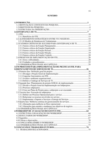 vii

                                                             SUMÁRIO


1.INTRODUÇÃO..................................................................................................................1
   1.1.MOTIVAÇÃO E CONTEXTO DA PESQUISA.............................................................1
   1.2.OBJETIVOS DA PESQUISA..........................................................................................4
   1.3.ESTRUTURA DA DISSERTAÇÃO................................................................................5
2.GOVERNANÇA DE TI.....................................................................................................7
   2.1.ITIL.................................................................................................................................10
      2.1.1.Benefícios do ITIL...................................................................................................13
   2.2.ALINHAMENTO ESTRATÉGICO ENTRE TI E NEGÓCIO......................................14
      2.2.1.O Modelo de Henderson & Venkatraman................................................................15
   2.3.FATORES CRÍTICOS DE SUCESSO PARA GOVERNANÇA DE TI.......................16
      2.3.1.Fatores críticos da Função Planejamento.................................................................17
      2.3.2.Fatores críticos da Função Organização..................................................................18
      2.3.3.Fatores críticos da Função Pessoal...........................................................................19
      2.3.4.Fatores críticos da Função Direção..........................................................................19
      2.3.5.Fatores críticos da Função Controle.........................................................................20
   2.4.PROJETOS DE IMPLEMENTAÇÃO DO ITIL............................................................20
      2.4.1.Erros e dificuldades..................................................................................................20
      2.4.2.Cuidados e procedimentos.......................................................................................22
   2.5.CONSIDERAÇÕES FINAIS AO CAPÍTULO..............................................................24
3.UM PROCESSO PARA IMPLEMENTAÇÃO DE PRÁTICAS ITIL PARA
GERENCIAMENTO DE SERVIÇOS DE TI..................................................................26
   3.1.Primeira fase: Definição geral do projeto.......................................................................30
      3.1.1.Divulgar o Projeto Geral de Implementação............................................................30
      3.1.2.Capacitar funcionários em ITIL...............................................................................31
      3.1.3.Avaliar o ambiente organizacional..........................................................................31
      3.1.4.Definir o Catálogo de Serviços de TI.......................................................................34
   3.2.Segunda fase: Planejamento do projeto GERAL de implementação..............................35
      3.2.1.Dividir o Projeto Geral de Implementação em Subprojetos....................................36
      3.2.2.Priorizar subprojetos................................................................................................37
      3.2.3.Criar um Plano de Projeto para o subprojeto a ser executado.................................38
   3.3.Terceira fase: Execução de subprojetos .........................................................................39
      3.3.1.Definir um Processo Operacional para o serviço.....................................................39
      3.3.2.Relacionar os recursos envolvidos no serviço.........................................................40
      3.3.3.Implementar o Suporte a Serviços e Entrega de Serviços ......................................41
   3.4.Quarta fase: Melhoria contínua do gerenciamento de serviços......................................59
      3.4.1.Alterações para melhoria no fluxo operacional.......................................................61
      3.4.2.Alterações para atender a mudanças nos objetivos de negócio...............................61
   3.5.CONSIDERAÇÕES FINAIS AO CAPÍTULO..............................................................62
4.WORKSHOP DE AVALIAÇÃO DO GESTUS ITIL..................................................64
   4.1.ESTRUTURA E REALIZAÇÃO DO WORKSHOP.....................................................64
   4.2.RESULTADOS DO WORKSHOP................................................................................67
   4.3.Sugestões.........................................................................................................................67
   4.4.Críticas e observações.....................................................................................................70
   4.5.CONCLUSÕES SOBRE O WORKSHOP.....................................................................73
   4.6.CONSIDERAÇÕES FINAIS AO CAPÍTULO..............................................................73
5.CONCLUSÃO E TRABALHOS FUTUROS................................................................74
   5.1. TRABALHOS RELACIONADOS...............................................................................75
 