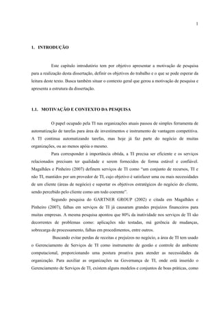 1




1. INTRODUÇÃO



           Este capítulo introdutório tem por objetivo apresentar a motivação de pesquisa
para a realização desta dissertação, definir os objetivos do trabalho e o que se pode esperar da
leitura deste texto. Busca também situar o contexto geral que gerou a motivação de pesquisa e
apresenta a estrutura da dissertação.



1.1. MOTIVAÇÃO E CONTEXTO DA PESQUISA


           O papel ocupado pela TI nas organizações atuais passou de simples ferramenta de
automatização de tarefas para área de investimentos e instrumento de vantagem competitiva.
A TI continua automatizando tarefas, mas hoje já faz parte do negócio de muitas
organizações, ou ao menos apóia o mesmo.
           Para corresponder à importância obtida, a TI precisa ser eficiente e os serviços
relacionados precisam ter qualidade e serem fornecidos de forma estável e confiável.
Magalhães e Pinheiro (2007) definem serviços de TI como “um conjunto de recursos, TI e
não TI, mantidos por um provedor de TI, cujo objetivo é satisfazer uma ou mais necessidades
de um cliente (áreas de negócio) e suportar os objetivos estratégicos do negócio do cliente,
sendo percebido pelo cliente como um todo coerente”.
           Segundo pesquisa do GARTNER GROUP (2002) e citada em Magalhães e
Pinheiro (2007), falhas em serviços de TI já causaram grandes prejuízos financeiros para
muitas empresas. A mesma pesquisa apontou que 80% da inatividade nos serviços de TI são
decorrentes de problemas como: aplicações não testadas, má gerência de mudanças,
sobrecarga de processamento, falhas em procedimentos, entre outros.
            Buscando evitar perdas de receitas e prejuízos no negócio, a área de TI tem usado
o Gerenciamento de Serviços de TI como instrumento de gestão e controle do ambiente
computacional, proporcionando uma postura proativa para atender as necessidades da
organização. Para auxiliar as organizações na Governança de TI, onde está inserido o
Gerenciamento de Serviços de TI, existem alguns modelos e conjuntos de boas práticas, como
 
