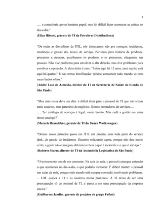 3

..... a consultoria gerou bastante papel, mas foi difícil fazer acontecer as coisas no
dia-a-dia.”
(Eliza Hitomi, gerente de TI da Petrobras Distribuidora)


“De todas as disciplinas da ITIL, nós destacamos três pra começar: incidentes,
mudanças e gestão dos níveis de serviço. Partimos para história de produtos,
processos e pessoas, escolhemos os produtos e os processos, chegamos nas
pessoas. Não tive problema para envolver a alta direção, mas tive problemas para
envolver a operação. A idéia deles é essa: "Estou aqui há 15 anos, esse sujeito está
aqui há quatro." E não temos bonificação: preciso convencer todo mundo só com
meus lindos olhos.”
(André Luiz de Almeida, diretor da TI da Secretaria de Saúde do Estado de
São Paulo)


“Mas uma coisa deve ser dita: é difícil falar para o pessoal de TI que não temos
mais usuários, mas parceiros de negócios. Somos prestadores de serviços.....
..... Ter catálogo de serviços é legal, muito bonito. Mas cadê a gestão em cima
desse catálogo?”
(Marcelo Bessalobre, gerente de TI do Banco Wolkswagen)


“Demos nosso primeiro passo em ITIL em Janeiro, com toda parte do service
desk, de gestão de incidentes. Estamos refazendo agora, porque não deu muito
certo; a gente não conseguiu diferenciar bem o que é incidente e o que é serviço.”
(Roberto Sturm, diretor de TI da Assembléia Legislativa de São Paulo)


“O treinamento tem de ser constante. Na sala de aula, o pessoal consegue entender
o que aconteceu no dia-a-dia, o que poderia melhorar. É difícil manter o pessoal
nas salas de aula, porque todo mundo está sempre correndo, resolvendo problemas.
... ITIL coloca a TI e os usuários muito próximos. A TI deixa de ser uma
preocupação só do pessoal de TI, e passa a ser uma preocupação da empresa
inteira.”
(Guilherme Jardim, gerente de projetos do grupo Friboi)
 