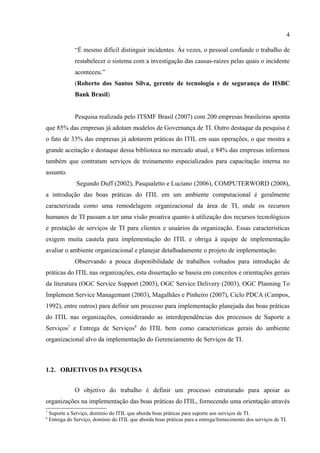 4

               “É mesmo difícil distinguir incidentes. Às vezes, o pessoal confunde o trabalho de
               restabelecer o sistema com a investigação das causas-raízes pelas quais o incidente
               aconteceu.”
               (Roberto dos Santos Silva, gerente de tecnologia e de segurança do HSBC
               Bank Brasil)


               Pesquisa realizada pelo ITSMF Brasil (2007) com 200 empresas brasileiras aponta
que 85% das empresas já adotam modelos de Governança de TI. Outro destaque da pesquisa é
o fato de 33% das empresas já adotarem práticas do ITIL em suas operações, o que mostra a
grande aceitação e destaque dessa biblioteca no mercado atual, e 84% das empresas informou
também que contratam serviços de treinamento especializados para capacitação interna no
assunto.
                Segundo Duff (2002), Pasqualetto e Luciano (2006), COMPUTERWORD (2008),
a introdução das boas práticas do ITIL em um ambiente computacional é geralmente
caracterizada como uma remodelagem organizacional da área de TI, onde os recursos
humanos de TI passam a ter uma visão proativa quanto à utilização dos recursos tecnológicos
e prestação de serviços de TI para clientes e usuários da organização. Essas características
exigem muita cautela para implementação do ITIL e obriga à equipe de implementação
avaliar o ambiente organizacional e planejar detalhadamente o projeto de implementação.
               Observando a pouca disponibilidade de trabalhos voltados para introdução de
práticas do ITIL nas organizações, esta dissertação se baseia em conceitos e orientações gerais
da literatura (OGC Service Support (2003), OGC Service Delivery (2003), OGC Planning To
Implement Service Managemant (2003), Magalhães e Pinheiro (2007), Ciclo PDCA (Campos,
1992), entre outros) para definir um processo para implementação planejada das boas práticas
do ITIL nas organizações, considerando as interdependências dos processos de Suporte a
Serviços7 e Entrega de Serviços8 do ITIL bem como características gerais do ambiente
organizacional alvo da implementação do Gerenciamento de Serviços de TI.



1.2. OBJETIVOS DA PESQUISA


               O objetivo do trabalho é definir um processo estruturado para apoiar as
organizações na implementação das boas práticas do ITIL, fornecendo uma orientação através
7
    Suporte a Serviço, domínio do ITIL que aborda boas práticas para suporte aos serviços de TI.
8
    Entrega do Serviço, domínio do ITIL que aborda boas práticas para a entrega/fornecimento dos serviços de TI.
 