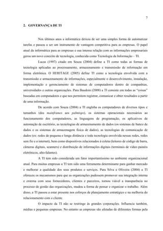 7

2. GOVERNANÇA DE TI



            Nos últimos anos a informática deixou de ser uma simples forma de automatizar
tarefas e passou a ser um instrumento de vantagem competitiva para as empresas. O papel
atual da informática para as empresas e sua intensa relação com as informações empresariais
gerou um novo conceito de tecnologia, conhecida como Tecnologia da Informação – TI.
            Lucas (1997) citado em Souza (2004) define a TI como todas as formas de
tecnologia aplicadas ao processamento, armazenamento e transmissão de informação em
forma eletrônica. O HERITAGE (2005) define TI como a tecnologia envolvida com a
transmissão e armazenamento de informações, especialmente o desenvolvimento, instalação,
implementação e gerenciamento de sistemas de computadores dentro de companhias,
universidades e outras organizações. Para Baudoin (2008) a TI consiste em todas as “coisas”
baseadas em computadores e que nos permitem registrar, comunicar e obter resultados a partir
de uma informação.
            De acordo com Souza (2004) a TI engloba os computadores de diversos tipos e
tamanhos (dos mainframes aos palmtops), os sistemas operacionais necessários ao
funcionamento dos computadores, as linguagens de programação, os aplicativos de
automação de escritório, as tecnologias de armazenamento de dados (os sistemas de banco de
dados e os sistemas de armazenagem física de dados), as tecnologias de comunicação de
dados (ex: redes de pequena e longa distância e toda tecnologia envolvida nessas redes, redes
sem fio e a internet), bem como dispositivos relacionados à coleta (leitores de código de barra,
câmeras digitais, scanners) e distribuição de informações digitais (terminais de vídeo painéis
eletrônicos, alto-falantes).
            A TI tem sido considerada um fator importantíssimo no ambiente organizacional
atual. Para muitas empresas a TI tem sido uma ferramenta determinante para ganhar mercado
e melhorar a qualidade dos seus produtos e serviços. Para Silva e Oliveira (2004) a TI
ofereceu os mecanismos para que as organizações pudessem promover sua integração interna
e externa com seus fornecedores, clientes e parceiros, tornou viável a transparência no
processo de gestão das organizações, mudou a forma de pensar e organizar o trabalho. Além
disso, a TI passou a estar presente nos esforços de planejamento estratégico e na melhoria do
relacionamento com o cliente.
            O impacto da TI não se restringe às grandes corporações. Influencia também,
médias e pequenas empresas. No entanto as empresas são afetadas de diferentes formas pela
 