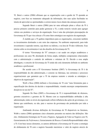 8

TI. Benzi e outros (2006) afirmam que as organizações com a gestão de TI ajustada ao
negócio, com foco no tratamento adequado da informação, têm suas ações facilitadas no
intuito de aproveitar as oportunidades e correm menos riscos diante das ameaças potenciais.
           Segundo Benzi e outros (2006) para ter uma utilização plena e eficaz da TI é
preciso primeiro controlar para poder gerenciar a TI, e então torná-la veículo para agregar
valores aos produtos e serviços da organização. Essa é uma das principais preocupações da
Governança de TI que visa colocar a TI como fator estratégico aos negócios da organização.
           À medida que a TI ganhou importância para as organizações, cresceram também
os investimentos destinados a este setor das empresas. No ambiente empresarial, para todo
investimento é esperado retorno, seja direto ou indireto, e na área de TI não é diferente. Esse
retorno sobre os investimentos é um dos desafios da Governança de TI.
           O termo “Governança de TI” começou a ser usado em artigos acadêmicos e
profissionais nos anos 90, abordando de forma ampla, múltiplos componentes relacionados
com a administração e controle do ambiente e estrutura de TI. Devido a essa ampla
abordagem, o conceito de Governança de TI ainda não está claramente definido no ambiente
acadêmico e profissional.
           De acordo com o IT Governance Institute (2007) “a Governança de TI é de
responsabilidade da alta administração, e consiste na liderança, nas estruturas e processos
organizacionais que garantem que a TI da empresa sustente e estenda as estratégias e
objetivos da organização”.
           Weill e Ross (2004) definem a Governança de TI com “uma ferramenta para a
especificação dos direitos de decisão e responsabilidade, visando encorajar comportamentos
desejáveis no uso da TI”.
           Segundo De Haes (2005) a Governança de TI é responsabilidade de diretores,
gerentes executivos e gerentes de TI. Mesmo com as responsabilidades atribuídas à alta
administração, todos os níveis da organização sofrem influência das ações de governança, e os
fatores que contribuem, ou não, para o sucesso da governança são produzidos por toda a
organização.
           Analisando diversas definições de Governança de TI disponíveis na literatura,
Webb e outros (2006) apontaram cinco elementos presentes na maioria das definições. São
eles: Alinhamento Estratégico de TI com o Negócio, Agregação de Valor ao Negócio com TI,
Gerenciamento de Performance, Gerenciamento de Riscos e Controle/Responsabilidade sobre
a TI. Com base nesses elementos, os autores definiram a Governança de TI como a estratégia
de alinhamento de TI com o negócio buscando maximizar o valor do negócio através do
 