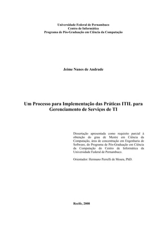 Universidade Federal de Pernambuco
                        Centro de Informática
         Programa de Pós-Graduação em Ciência da Computação




                     Jeime Nunes de Andrade




Um Processo para Implementação das Práticas ITIL para
          Gerenciamento de Serviços de TI



                           Dissertação apresentada como requisito parcial à
                           obtenção do grau de Mestre em Ciência da
                           Computação, área de concentração em Engenharia de
                           Software, do Programa de Pós-Graduação em Ciência
                           da Computação do Centro de Informática da
                           Universidade Federal de Pernambuco.

                           Orientador: Hermano Perrelli de Moura, PhD.




                           Recife, 2008
 