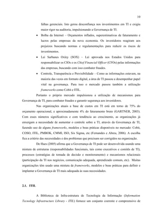 10

                falhas gerenciais. Isto gerou desconfiança nos investimentos em TI e exigiu
                maior rigor na auditoria, impulsionando a Governança de TI.
            •   Bolha da Internet – Orçamentos inflados, superestimativas de faturamento e
                lucros pelas empresas da nova economia. Os investidores reagiram aos
                prejuízos buscando normas e regulamentações para reduzir os riscos de
                investimentos.
            •   Lei Sarbanes Oxley (SOX) – Lei aprovada nos Estados Unidos para
                responsabilizar os CIOs e os Chief Financial Officer (CFOs) pelas informações
                das empresas, buscando com isso combater fraudes.
            •   Controle, Transparência e Previsibilidade – Como as informações estavam, na
                maioria das vezes em formato digital, a área de TI passou a desempenhar papel
                vital na governança. Para isso o mercado passou também a utilização
                frameworks como Cobit e ITIL.
            Portanto o próprio mercado impulsionou a utilização de mecanismos para
Governança de TI, para combater fraudes e garantir segurança aos investidores.
            Nas organizações atuais a base de custos em TI está em torno de 75% do
orçamento operacional, e aproximadamente 4% do faturamento bruto (GARTNER, 2003).
Com esses números significativos e com tendência ao crescimento, as organizações já
enxergam a necessidade de aumentar o controle sobre a TI, através da Governança de TI,
fazendo uso de alguns frameworks, modelos e boas práticas disponíveis no mercado: Cobit,
COSO, ITIL, PMBOK, CMMI, ISO, Six Sigma, etc (Fernandes e Abreu, 2006). A escolha
fica a critério das necessidades e dos problemas que precisam ser corrigidos na organização.
            De Haes (2005) afirma que a Governança de TI pode ser desenvolvida usando uma
mistura de estruturas (responsabilidades funcionais, tais como executivos e comitês de TI),
processos (estratégias de tomada de decisão e monitoramento) e mecanismos relacionais
(participação da TI nos negócios, comunicação adequada, aprendizado comum, etc). Muitas
organizações têm usado uma mistura de frameworks, modelos e boas práticas para definir e
implantar a Governança de TI mais adequada às suas necessidades.



2.1. ITIL


            A Biblioteca de Infra-estrutura de Tecnologia da Informação (Information
Tecnology Infrastructure Library - ITIL) fornece um conjunto coerente e compreensivo de
 