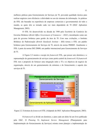 11

melhores práticas para Gerenciamento de Serviços de TI, provendo qualidade técnica para
realizar negócios com eficiência e efetividade no uso de sistemas da informação. As práticas
do ITIL são baseadas na experiência de empresas comerciais e governamentais de todo o
mundo, as quais têm se tornado cada vez mais dependente de TI (OGC Aplication
Management, 2003).
           O ITIL foi desenvolvido na década de 1980 pelo Escritório de Comércio do
Governo Britânico (Britsh Office Government of Commerce – OGC), inicialmente como um
guia do governo britânico para gestão da área de TI. Com suas evoluções, o Instituto
Britânico de Padronização (British Standards Institute - BSI) tornou o ITIL um padrão
britânico para Gerenciamento de Serviços de TI, através da norma PD0005. Atualmente o
ITIL é parte da norma ISO 20000, um padrão internacional para Gerenciamento de Serviços
de TI.
           A Figura 2.2 mostra o escopo do framework ITIL, que possui sete domínios e a
representação do gerenciamento de serviços como ponto central do framework. O framework
ITIL tem o propósito de fornecer uma integração entre a TI e os objetivos de negócio da
organização, através de um gerenciamento da estrutura e do fornecimento e suporte dos
serviços de TI.



                             Planejamento para Implementação do                  A
                                  Gerenciamento de Serviços
                  O
                                                                                 T
                                    Gerenciamento de serviços
                                                                                 e
                  N                                 Suporte
                           A                           de                        c
                  e                                              Gerenciamento
                      Perspectiva                   Serviços        da Infra-    n
                  g   do Negócio                                  estrutura de
                                     Entrega                                     o
                  ó                                                   TIC
                                        de                                       l
                  c                  Serviços                                    o
                  i                                  Gerenciamento
                                                                                 g
                  o                                  de Segurança
                                                                                 i
                      Gerenciamento de Aplicações
                                                                                 a


Figura 2.2: Estrutura do framework ITIL (Adaptado de OGC Aplication Management, 2003).


           O framework se divide em domínios, e para cada um deles há um livro publicado
pela OGC. O Planning To Implement Service Management (Planejamento para
Implementação do Gerenciamento de Serviços) orienta como planejar a implementação do
 