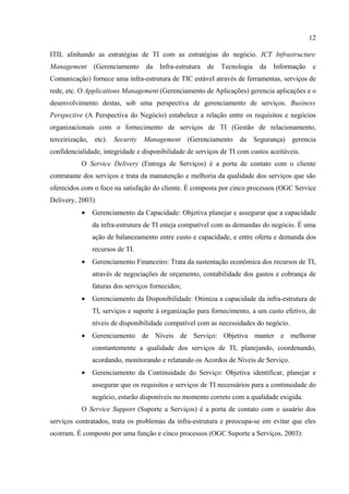 12

ITIL alinhando as estratégias de TI com as estratégias do negócio. ICT Infrastructure
Management (Gerenciamento           da Infra-estrutura de Tecnologia        da Informação     e
Comunicação) fornece uma infra-estrutura de TIC estável através de ferramentas, serviços de
rede, etc. O Applications Management (Gerenciamento de Aplicações) gerencia aplicações e o
desenvolvimento destas, sob uma perspectiva de gerenciamento de serviços. Business
Perspective (A Perspectiva do Negócio) estabelece a relação entre os requisitos e negócios
organizacionais com o fornecimento de serviços de TI (Gestão de relacionamento,
terceirização,   etc). Security Management (Gerenciamento            da Segurança)      gerencia
confidencialidade, integridade e disponibilidade de serviços de TI com custos aceitáveis.
           O Service Delivery (Entrega de Serviços) é a porta de contato com o cliente
contratante dos serviços e trata da manutenção e melhoria da qualidade dos serviços que são
oferecidos com o foco na satisfação do cliente. É composta por cinco processos (OGC Service
Delivery, 2003):
           •     Gerenciamento da Capacidade: Objetiva planejar e assegurar que a capacidade
                 da infra-estrutura de TI esteja compatível com as demandas do negócio. É uma
                 ação de balanceamento entre custo e capacidade, e entre oferta e demanda dos
                 recursos de TI.
           •     Gerenciamento Financeiro: Trata da sustentação econômica dos recursos de TI,
                 através de negociações de orçamento, contabilidade dos gastos e cobrança de
                 faturas dos serviços fornecidos;
           •     Gerenciamento da Disponibilidade: Otimiza a capacidade da infra-estrutura de
                 TI, serviços e suporte à organização para fornecimento, a um custo efetivo, de
                 níveis de disponibilidade compatível com as necessidades do negócio.
           •     Gerenciamento de Níveis de Serviço: Objetiva manter e melhorar
                 constantemente a qualidade dos serviços de TI, planejando, coordenando,
                 acordando, monitorando e relatando os Acordos de Níveis de Serviço.
           •     Gerenciamento da Continuidade do Serviço: Objetiva identificar, planejar e
                 assegurar que os requisitos e serviços de TI necessários para a continuidade do
                 negócio, estarão disponíveis no momento correto com a qualidade exigida.
           O Service Support (Suporte a Serviços) é a porta de contato com o usuário dos
serviços contratados, trata os problemas da infra-estrutura e preocupa-se em evitar que eles
ocorram. É composto por uma função e cinco processos (OGC Suporte a Serviços, 2003):
 