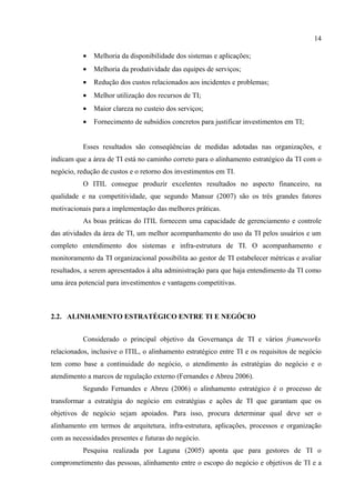 14

           •   Melhoria da disponibilidade dos sistemas e aplicações;
           •   Melhoria da produtividade das equipes de serviços;
           •   Redução dos custos relacionados aos incidentes e problemas;
           •   Melhor utilização dos recursos de TI;
           •   Maior clareza no custeio dos serviços;
           •   Fornecimento de subsídios concretos para justificar investimentos em TI;


           Esses resultados são conseqüências de medidas adotadas nas organizações, e
indicam que a área de TI está no caminho correto para o alinhamento estratégico da TI com o
negócio, redução de custos e o retorno dos investimentos em TI.
           O ITIL consegue produzir excelentes resultados no aspecto financeiro, na
qualidade e na competitividade, que segundo Mansur (2007) são os três grandes fatores
motivacionais para a implementação das melhores práticas.
           As boas práticas do ITIL fornecem uma capacidade de gerenciamento e controle
das atividades da área de TI, um melhor acompanhamento do uso da TI pelos usuários e um
completo entendimento dos sistemas e infra-estrutura de TI. O acompanhamento e
monitoramento da TI organizacional possibilita ao gestor de TI estabelecer métricas e avaliar
resultados, a serem apresentados à alta administração para que haja entendimento da TI como
uma área potencial para investimentos e vantagens competitivas.



2.2. ALINHAMENTO ESTRATÉGICO ENTRE TI E NEGÓCIO


           Considerado o principal objetivo da Governança de TI e vários frameworks
relacionados, inclusive o ITIL, o alinhamento estratégico entre TI e os requisitos de negócio
tem como base a continuidade do negócio, o atendimento às estratégias do negócio e o
atendimento a marcos de regulação externo (Fernandes e Abreu 2006).
           Segundo Fernandes e Abreu (2006) o alinhamento estratégico é o processo de
transformar a estratégia do negócio em estratégias e ações de TI que garantam que os
objetivos de negócio sejam apoiados. Para isso, procura determinar qual deve ser o
alinhamento em termos de arquitetura, infra-estrutura, aplicações, processos e organização
com as necessidades presentes e futuras do negócio.
           Pesquisa realizada por Laguna (2005) aponta que para gestores de TI o
comprometimento das pessoas, alinhamento entre o escopo do negócio e objetivos de TI e a
 