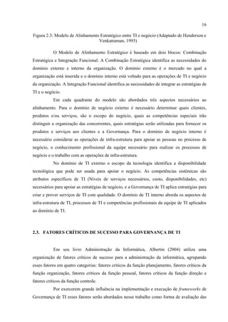 16

Figura 2.3: Modelo de Alinhamento Estratégico entre TI e negócio (Adaptado de Henderson e
                                 Venkatraman, 1993)

           O Modelo de Alinhamento Estratégico é baseado em dois blocos: Combinação
Estratégica e Integração Funcional. A Combinação Estratégica identifica as necessidades do
domínio externo e interno da organização. O domínio externo é o mercado no qual a
organização está inserida e o domínio interno está voltado para as operações de TI e negócio
da organização. A Integração Funcional identifica as necessidades de integrar as estratégias de
TI e o negócio.
           Em cada quadrante do modelo são abordados três aspectos necessários ao
alinhamento. Para o domínio de negócio externo é necessário determinar quais clientes,
produtos e/ou serviços, são o escopo do negócio, quais as competências especiais irão
distinguir a organização das concorrentes, quais estratégias serão utilizadas para fornecer os
produtos e serviços aos clientes e a Governança. Para o domínio de negócio interno é
necessário considerar as operações de infra-estrutura para apoiar as pessoas no processo de
negócio, o conhecimento profissional da equipe necessário para realizar os processos de
negócio e o trabalho com as operações de infra-estrutura.
           No domínio de TI externo o escopo da tecnologia identifica a disponibilidade
tecnológica que pode ser usada para apoiar o negócio. As competências sistêmicas são
atributos específicos de TI (Níveis de serviços necessários, custo, disponibilidades, etc)
necessários para apoiar as estratégias de negócio, e a Governança de TI aplica estratégias para
criar e prover serviços de TI com qualidade. O domínio de TI interno aborda os aspectos de
infra-estrutura de TI, processos de TI e competências profissionais da equipe de TI aplicados
ao domínio de TI.



2.3. FATORES CRÍTICOS DE SUCESSO PARA GOVERNANÇA DE TI


           Em seu livro Administração da Informática, Albertin (2004) utiliza uma
organização de fatores críticos de sucesso para a administração da informática, agrupando
esses fatores em quatro categorias: fatores críticos da função planejamento, fatores críticos da
função organização, fatores críticos da função pessoal, fatores críticos da função direção e
fatores críticos da função controle.
           Por exercerem grande influência na implementação e execução de frameworks de
Governança de TI esses fatores serão abordados nesse trabalho como forma de avaliação das
 