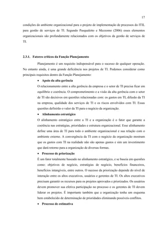 17

condições do ambiente organizacional para o projeto de implementação de processos do ITIL
para gestão de serviços de TI. Segundo Pasqualetto e Mezzomo (2006) esses elementos
organizacionais são profundamente relacionados com os objetivos da gestão de serviços de
TI.



2.3.1. Fatores críticos da Função Planejamento

           Planejamento é um requisito indispensável para o sucesso de qualquer operação.
No entanto ainda, é uma grande deficiência nos projetos de TI. Podemos considerar como
principais requisitos dentro da Função Planejamento:
           • Apoio da alta gerência
           O relacionamento entre a alta gerência da empresa e o setor de TI precisa ficar em
           equilíbrio e coerência. O comprometimento e a visão da alta gerência com o setor
           de TI são decisivos em questões relacionadas com: os gastos em TI, difusão da TI
           na empresa, qualidade dos serviços de TI e os riscos envolvidos com TI. Essas
           questões definirão o valor da TI para o negócio da organização.
           • Alinhamento estratégico
           O alinhamento estratégico entre a TI e a organização é o fator que garante a
           coerência nas estratégias, prioridades e estrutura organizacional. Esse alinhamento
           define uma área de TI para todo o ambiente organizacional e sua relação com o
           ambiente externo. A convergência da TI com o negócio da organização mostram
           que os gastos com TI na realidade não são apenas gastos e sim um investimento
           que dará retorno para a organização de diversas formas.
           • Processo de priorização
           É um fator totalmente baseado no alinhamento estratégico, e se baseia em questões
           como: objetivos de negócio, estratégias de negócio, benefícios financeiros,
           benefícios intangíveis, entre outros. O sucesso da priorização depende do nível de
           interação entre os altos executivos, usuários e gerentes de TI. Os altos executivos
           precisam garantir os recursos para os projetos aprovados e priorizados. Os usuários
           devem promover sua efetiva participação no processo e os gerentes de TI devem
           liderar os projetos. É importante também que a organização tenha um esquema
           bem estabelecido de determinação de prioridades eliminando possíveis conflitos.
           • Processo de estimativa
 