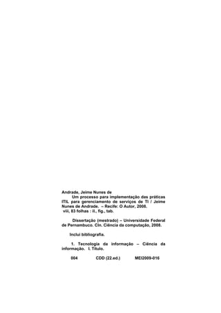Andrade, Jeime Nunes de
       Um processo para implementação das práticas
ITIL para gerenciamento de serviços de TI / Jeime
Nunes de Andrade. – Recife: O Autor, 2008.
 viii, 83 folhas : il., fig., tab.

     Dissertação (mestrado) – Universidade Federal
de Pernambuco. CIn. Ciência da computação, 2008.

   Inclui bibliografia.

     1. Tecnologia da informação – Ciência da
informação. I. Título.

    004          CDD (22.ed.)      MEI2009-016
 