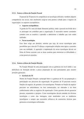 19

2.3.3. Fatores críticos da Função Pessoal

           O pessoal da TI precisa ter competência na tecnologia utilizada e também adquirir
competências nas novas, mas atualmente exige-se uma postura voltada para o negócio da
organização e os aspectos sociopolíticos.
           • Aspectos sociopolíticos
           A gestão de TI é uma atividade altamente política, onde o pessoal envolvido deve
           se preocupar em contribuir para a organização. É necessário manter constantes
           contatos com os usuários e aprender a administrar o trabalho que vem sendo
           realizado.
           • Novas tecnologias
           Esse fator exige um domínio, mínimo que seja, de novas tecnologias para
           possibilitar que a área de TI ofereça a organização soluções mais ágeis e coerentes
           com sua realidade. A aquisição e implantação de novas tecnologias devem ser
           feitas de forma coerente com as áreas usuárias para minimizar as dificuldades e
           evitar possíveis rejeições.



2.3.4. Fatores críticos da Função Direção

           Na Função Direção há uma preocupação com as gerências de nível médio e sua
deficiência de formação devido a pouca preparação de seus participantes para assumir
posições gerenciais.
           • Gerência de TI
           Dentro da Função Direção o principal fator é a gerência de TI, sua preparação e
           participação nos processos da organização. Os gerentes de TI precisam exercer
           funções de negócio, de gerentes e de tecnologistas. Portanto na função de negócio
           precisam ser articuladores, ter boa comunicação, ser educados e ter bom
           conhecimento sobre os negócios da organização. Como gerentes devem gerenciar
           pessoas, orçamentos e projetos. Como tecnologistas devem entender de diversas
           tecnologias e como elas interagem, estar atualizados com as tendências
           tecnológicas e sempre que necessário utilizar-se de assessorias técnicas para
           gerenciar as tecnologias sofisticadas.
 