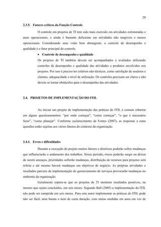 20

2.3.5. Fatores críticos da Função Controle

           O controle em projetos de TI tem sido mais exercido em atividades estruturadas e
mais operacionais, e ainda é bastante deficiente em atividades não tangíveis e menos
operacionais. Considerando uma visão bem abrangente, o controle de desempenho e
qualidade é o fator principal do controle.
           • Controle de desempenho e qualidade
           Os projetos de TI também devem ser acompanhados e avaliados utilizando
           controles de desempenho e qualidade das atividades e produtos envolvidos nos
           projetos. Por isso é preciso ter critérios não técnicos, como satisfação de usuários e
           clientes, adequacidade e nível de utilização. Os controles precisam ser claros e não
           devem se tornar obstáculos para o desempenho das atividades.



2.4. PROJETOS DE IMPLEMENTAÇÃO DO ITIL


           Ao iniciar um projeto de implementação das práticas do ITIL é comum esbarrar
em alguns questionamentos: “por onde começar”, “como começar”, “o que é necessário
fazer”, “como planejar”. Conforme esclarecimento de Fontes (2007), as respostas a estas
questões estão sujeitas aos vários fatores do contexto da organização.



2.4.1. Erros e dificuldades

           Durante a execução do projeto muitos fatores e diretrizes poderão sofrer mudanças
que influenciarão o andamento dos trabalhos. Nesse período, riscos poderão surgir ou deixar
de serem ameaças, prioridades sofrerão mudanças, distribuição de recursos para projetos será
refeita e até mesmo haverá mudanças em objetivos de negócio. As próprias atividades e
resultados parciais da implementação do gerenciamento de serviços provocarão mudanças no
ambiente da organização.
           Geralmente espera-se que os projetos de TI mostrem resultados positivos, ou
mesmo que sejam concluídos, em seis meses. Segundo Ball (2005) a implementação do ITIL
não pode ser cumprida em seis meses. Para este autor implementar as práticas do ITIL pode
não ser fácil, nem barata e nem de curta duração, com metas medidas em anos em vez de
 