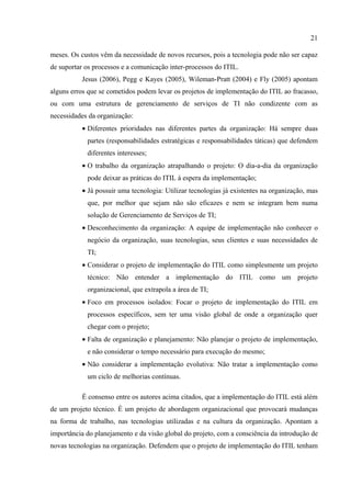 21

meses. Os custos vêm da necessidade de novos recursos, pois a tecnologia pode não ser capaz
de suportar os processos e a comunicação inter-processos do ITIL.
          Jesus (2006), Pegg e Kayes (2005), Wileman-Pratt (2004) e Fly (2005) apontam
alguns erros que se cometidos podem levar os projetos de implementação do ITIL ao fracasso,
ou com uma estrutura de gerenciamento de serviços de TI não condizente com as
necessidades da organização:
          • Diferentes prioridades nas diferentes partes da organização: Há sempre duas
            partes (responsabilidades estratégicas e responsabilidades táticas) que defendem
            diferentes interesses;
          • O trabalho da organização atrapalhando o projeto: O dia-a-dia da organização
            pode deixar as práticas do ITIL à espera da implementação;
          • Já possuir uma tecnologia: Utilizar tecnologias já existentes na organização, mas
            que, por melhor que sejam não são eficazes e nem se integram bem numa
            solução de Gerenciamento de Serviços de TI;
          • Desconhecimento da organização: A equipe de implementação não conhecer o
            negócio da organização, suas tecnologias, seus clientes e suas necessidades de
            TI;
          • Considerar o projeto de implementação do ITIL como simplesmente um projeto
            técnico: Não entender a implementação do ITIL como um projeto
            organizacional, que extrapola a área de TI;
          • Foco em processos isolados: Focar o projeto de implementação do ITIL em
            processos específicos, sem ter uma visão global de onde a organização quer
            chegar com o projeto;
          • Falta de organização e planejamento: Não planejar o projeto de implementação,
            e não considerar o tempo necessário para execução do mesmo;
          • Não considerar a implementação evolutiva: Não tratar a implementação como
            um ciclo de melhorias contínuas.

          É consenso entre os autores acima citados, que a implementação do ITIL está além
de um projeto técnico. É um projeto de abordagem organizacional que provocará mudanças
na forma de trabalho, nas tecnologias utilizadas e na cultura da organização. Apontam a
importância do planejamento e da visão global do projeto, com a consciência da introdução de
novas tecnologias na organização. Defendem que o projeto de implementação do ITIL tenham
 