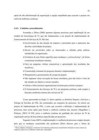22

apoio da alta administração da organização e equipe empenhada para executar o projeto em
ciclos de melhorias contínuas.



2.4.2. Cuidados e procedimentos

             Fernandes e Abreu (2006) apontam algumas premissas para implantação de um
modelo de Governança de TI, que são fundamentais a um projeto de implementação do
Gerenciamento de Serviços de TI. São elas:
             • Envolvimento da alta direção da empresa é primordial para o patrocínio das
               decisões e prioridades do projeto;
             • Devem ser envolvidos todos os interessados e afetados pelas práticas
               introduzidas na organização;
             • Existência de uma frente específica para mudanças e endomarketing11, de forma
               a minimizar resistências internas;
             • Foco em pequenas vitórias consecutivas e apresentação dos resultados das
               iniciativas;
             • Comunicação constante do progresso durante a implementação;
             • Planejamento e gerenciamento do escopo do projeto;
             • Não implantar várias inovações de forma simultânea, para não correr o risco de
               não atender aos objetivos iniciais traçados;
             • Utilizar a infra-estrutura organizacional existente para acelerar o projeto;
             • O Gerenciamento dos Serviços de TI é um programa contínuo, onde sempre é
               buscada a melhoria contínua dos serviços de TI.


             Como apresentado na Seção 2.1 deste capítulo, os domínios Suporte a Serviços e
Entrega de Serviços do ITIL são estruturados em conjuntos de processos. Ao iniciar um
projeto de implementação do ITIL, é certo que ocorrerá a definição e implementação de
processos, bem como ações para buscar a melhoria contínua dos mesmos (Magalhães e
Pinheiro, 2007). O ITIL prove a melhoria contínua da qualidade dos serviços de TI da
organização através de boas práticas especificadas em processos.
             Segundo Costa (2007) a implementação e a melhoria de processos exigem atenção
para que as mudanças ocasionadas não produzam efeitos danosos para o futuro da
11
  Busca adaptar estratégias e elementos do marketing tradicional, normalmente utilizado no meio externo às
empresas, para uso no ambiente interno das corporações
 