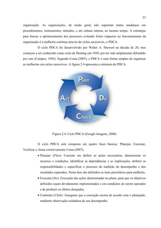 23

organização. As organizações, de modo geral, não suportam tantas mudanças em
procedimentos, instrumentos, métodos, e até cultura interna, ao mesmo tempo. A estratégia
para buscar o aprimoramento dos processos evitando fortes impactos no funcionamento da
organização é a melhoria contínua através de ciclos sucessivos, o PDCA.
           O ciclo PDCA foi desenvolvido por Walter A. Shewart na década de 20, mas
começou a ser conhecido como ciclo de Deming em 1950, por ter sido amplamente difundido
por este (Campos, 1992). Segundo Costa (2007), o PDCA é uma forma simples de organizar
as melhorias em ciclos sucessivos. A figura 2.4 apresenta a estrutura do PDCA.




                      Figura 2.4: Ciclo PDCA (Google Imagens, 2008)


           O ciclo PDCA está composto em quatro fases básicas: Planejar, Executar,
Verificar e Atuar corretivamente Costa (2007):
           • Planejar (Plan): Consiste em definir as ações necessárias, dimensionar os
            recursos e condições, identificar as dependências e as implicações, atribuir as
            responsabilidades e especificar o processo de medição do desempenho e dos
            resultados esperados. Nesta fase são definidos os itens prioritários para melhoria.
           • Executar (Do): Execução das ações determinadas no plano, para que os objetivos
            definidos sejam devidamente implementados e em condições de serem operados
            e de produzir os efeitos desejados.
           • Controlar (Chek): Assegurar que a execução ocorra de acordo com o planejado,
            mediante observação cuidadosa de seu desempenho.
 