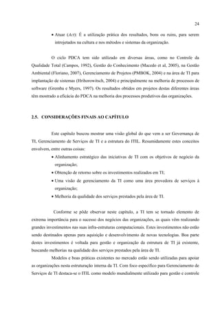 24

           • Atuar (Act): É a utilização prática dos resultados, bons ou ruins, para serem
             introjetados na cultura e nos métodos e sistemas da organização.


           O ciclo PDCA tem sido utilizado em diversas áreas, como no Controle da
Qualidade Total (Campos, 1992), Gestão do Conhecimento (Macedo et al, 2005), na Gestão
Ambiental (Floriano, 2007), Gerenciamento de Projetos (PMBOK, 2004) e na área de TI para
implantação de sistemas (Hrihorowitsch, 2004) e principalmente na melhoria de processos de
software (Gremba e Myers, 1997). Os resultados obtidos em projetos destas diferentes áreas
têm mostrado a eficácia do PDCA na melhoria dos processos produtivos das organizações.



2.5. CONSIDERAÇÕES FINAIS AO CAPÍTULO


           Este capítulo buscou mostrar uma visão global do que vem a ser Governança de
TI, Gerenciamento de Serviços de TI e a estrutura do ITIL. Resumidamente estes conceitos
envolvem, entre outras coisas:
           • Alinhamento estratégico das iniciativas de TI com os objetivos de negócio da
             organização;
           • Obtenção de retorno sobre os investimentos realizados em TI;
           • Uma visão de gerenciamento da TI como uma área provedora de serviços à
             organização;
           • Melhoria da qualidade dos serviços prestados pela área de TI.


            Conforme se pôde observar neste capítulo, a TI tem se tornado elemento de
extrema importância para o sucesso dos negócios das organizações, as quais vêm realizando
grandes investimentos nas suas infra-estruturas computacionais. Estes investimentos não estão
sendo destinados apenas para aquisição e desenvolvimento de novas tecnologias. Boa parte
destes investimentos é voltada para gestão e organização da estrutura de TI já existente,
buscando melhorias na qualidade dos serviços prestados pela área de TI.
           Modelos e boas práticas existentes no mercado estão sendo utilizadas para apoiar
as organizações nesta estruturação interna da TI. Com foco específico para Gerenciamento de
Serviços de TI destaca-se o ITIL como modelo mundialmente utilizado para gestão e controle
 