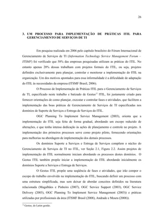 26




3. UM PROCESSO PARA IMPLEMENTAÇÃO DE PRÁTICAS ITIL PARA
   GERENCIAMENTO DE SERVIÇOS DE TI



                Em pesquisa realizada em 2006 pelo capítulo brasileiro do Fórum Internacional de
Gerenciamento de Serviços de TI (Information Technology Service Management Forum –
ITSMF) foi verificado que 58% das empresas pesquisadas utilizam as práticas do ITIL. No
entanto apenas 20% dessas trabalham com projetos formais do ITIL, ou seja, projetos
definidos exclusivamente para planejar, controlar e monitorar a implementação do ITIL na
organização. Um dos motivos apontados para essa informalidade é a dificuldade de adaptação
do ITIL às necessidades da empresa (ITSMF Brasil, 2006).
                O Processo de Implementação de Práticas ITIL para o Gerenciamento de Serviços
de TI, especificado neste trabalho e batizado de Gestus12 ITIL, foi justamente criado para
fornecer orientações de como planejar, executar e controlar fases e atividades, que facilitem a
implementação das boas práticas de Gerenciamento de Serviços de TI especificadas nos
domínios de Suporte de Serviços e Entrega de Serviços do ITIL.
                OGC Planning To Implement Service Management (2003), orienta que a
implementação do ITIL seja feita de forma gradual, abordando um escopo reduzido de
alterações, e que tenha intensa dedicação às ações de planejamento e controle no projeto. A
implementação dos primeiros processos serve como projeto piloto, fornecendo orientações
para melhorias na abordagem de implementação dos demais processos.
                Os domínios Suporte a Serviços e Entrega de Serviços compõem o núcleo do
Gerenciamento de Serviços de TI no ITIL, ver Seção 2.1, Figura 2.2. Assim projetos de
implementação do ITIL normalmente iniciam abordando os processos destes domínios. O
Gestus ITIL também propõe iniciar a implementação do ITIL abordando inicialmente os
domínios Suporte a Serviços e Entrega de Serviços.
                O Gestus ITIL propõe uma seqüência de fases e atividades, que irão compor o
escopo do trabalho envolvido na implementação do ITIL, buscando definir um processo com
uma estrutura simplificada, mas sem deixar de abordar conceitos definidos na literatura
relacionada (Magalhães e Pinheiro (2007), OGC Service Support (2003), OGC Service
Delivery (2003), OGC Planning To Implement Service Management (2003)) e práticas
utilizadas por profissionais da área (ITSMF Brasil (2008), Andrade e Moura (2008)).

12
     Gestus, do Latim gestão.
 