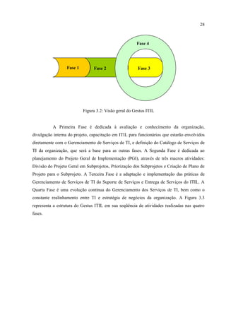 28



                                                       Fase 4




                  Fase 1        Fase 2                  Fase 3




                           Figura 3.2: Visão geral do Gestus ITIL


          A Primeira Fase é dedicada à avaliação e conhecimento da organização,
divulgação interna do projeto, capacitação em ITIL para funcionários que estarão envolvidos
diretamente com o Gerenciamento de Serviços de TI, e definição do Catálogo de Serviços de
TI da organização, que será a base para as outras fases. A Segunda Fase é dedicada ao
planejamento do Projeto Geral de Implementação (PGI), através de três macros atividades:
Divisão do Projeto Geral em Subprojetos, Priorização dos Subprojetos e Criação de Plano de
Projeto para o Subprojeto. A Terceira Fase é a adaptação e implementação das práticas de
Gerenciamento de Serviços de TI do Suporte de Serviços e Entrega de Serviços do ITIL. A
Quarta Fase é uma evolução continua do Gerenciamento dos Serviços de TI, bem como o
constante realinhamento entre TI e estratégia de negócios da organização. A Figura 3.3
representa a estrutura do Gestus ITIL em sua seqüência de atividades realizadas nas quatro
fases.
 