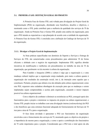 30

3.1. PRIMEIRA FASE: DEFINIÇÃO GERAL DO PROJETO


           A Primeira Fase do Gestus ITIL está voltada para divulgação do Projeto Geral de
Implementação (PGI) na organização, abordando seus benefícios, desafios e objetivos, e
mostrando como o ITIL pode contribuir para a melhoria da qualidade dos serviços de TI da
organização. Ainda na Primeira Fase o Gestus ITIL propõe uma análise da organização, para
que o PGI atenda as expectativas e seja planejado de acordo com a realidade da organização.
A Primeira Fase do Gestus ITIL é concluída com a definição do Catálogo de Serviços de TI
da organização.



3.1.1. Divulgar o Projeto Geral de Implementação

           As boas práticas especificadas nos domínios de Suporte a Serviços e Entrega de
Serviços do ITIL são caracterizadas como procedimentos para administrar TI de forma
eficiente e alinhada com o negócio da organização. Implementar ITIL significa abordar
iniciativas de modificações e melhorias em procedimentos no trabalho da área de TI da
organização, que geralmente vai de encontro à cultura da organização.
           Para Candido e Junqueira (2006) a cultura é algo que a organização é, e uma
mudança cultural implica que a organização esteja mudando, pois tanto a cultura quanto à
organização são resultados da construção social, isto é, da interação entre aqueles que a
constituem. Portanto, projetos que afetam e/ou são afetados pela cultura organizacional, como
este PGI, requerem uma cuidadosa abordagem de execução para que as mudanças a serem
implantadas sejam compreendidas e aceitas pala organização, causando o menor impacto
possível na cultura organizacional.
           Com o objetivo de combater e diminuir as resistências ao PGI, conseguir apoio dos
funcionários para o projeto e minimizar os impactos do projeto na cultura organizacional, o
Gestus ITIL propõe iniciar os trabalhos com uma divulgação interna (endomarketing) do PGI
e dos benefícios que uma estrutura funcional adequada de Gerenciamento de Serviços de TI
traz para a área de TI e para a organização.
           O foco desta atividade é apresentar o PGI aos funcionários da organização
envolvidos com o fornecimento dos serviços de TI, mostrando quais os objetivos do projeto e
a importância do mesmo para a organização, e como o apoio e contribuição dos funcionários
de TI serão importantes para o projeto. Considerando que o PGI tem o total apoio da alta
 