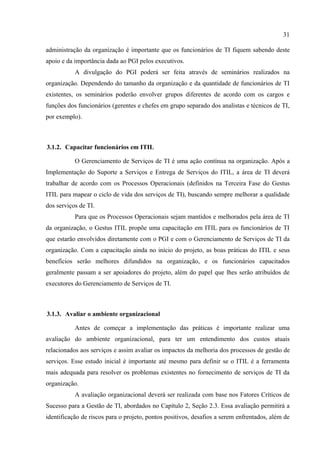 31

administração da organização é importante que os funcionários de TI fiquem sabendo deste
apoio e da importância dada ao PGI pelos executivos.
           A divulgação do PGI poderá ser feita através de seminários realizados na
organização. Dependendo do tamanho da organização e da quantidade de funcionários de TI
existentes, os seminários poderão envolver grupos diferentes de acordo com os cargos e
funções dos funcionários (gerentes e chefes em grupo separado dos analistas e técnicos de TI,
por exemplo).



3.1.2. Capacitar funcionários em ITIL

           O Gerenciamento de Serviços de TI é uma ação contínua na organização. Após a
Implementação do Suporte a Serviços e Entrega de Serviços do ITIL, a área de TI deverá
trabalhar de acordo com os Processos Operacionais (definidos na Terceira Fase do Gestus
ITIL para mapear o ciclo de vida dos serviços de TI), buscando sempre melhorar a qualidade
dos serviços de TI.
           Para que os Processos Operacionais sejam mantidos e melhorados pela área de TI
da organização, o Gestus ITIL propõe uma capacitação em ITIL para os funcionários de TI
que estarão envolvidos diretamente com o PGI e com o Gerenciamento de Serviços de TI da
organização. Com a capacitação ainda no início do projeto, as boas práticas do ITIL e seus
benefícios serão melhores difundidos na organização, e os funcionários capacitados
geralmente passam a ser apoiadores do projeto, além do papel que lhes serão atribuídos de
executores do Gerenciamento de Serviços de TI.



3.1.3. Avaliar o ambiente organizacional

           Antes de começar a implementação das práticas é importante realizar uma
avaliação do ambiente organizacional, para ter um entendimento dos custos atuais
relacionados aos serviços e assim avaliar os impactos da melhoria dos processos de gestão de
serviços. Esse estudo inicial é importante até mesmo para definir se o ITIL é a ferramenta
mais adequada para resolver os problemas existentes no fornecimento de serviços de TI da
organização.
           A avaliação organizacional deverá ser realizada com base nos Fatores Críticos de
Sucesso para a Gestão de TI, abordados no Capítulo 2, Seção 2.3. Essa avaliação permitirá a
identificação de riscos para o projeto, pontos positivos, desafios a serem enfrentados, além de
 