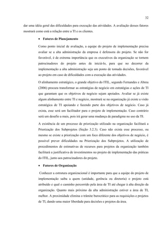 32

dar uma idéia geral das dificuldades para execução das atividades. A avaliação desses fatores
mostrará como está a relação entre a TI e os clientes.

           • Fatores de Planejamento

           Como ponto inicial de avaliação, a equipe do projeto de implementação precisa
           avaliar se a alta administração da empresa é defensora do projeto. Se não for
           favorável, é de extrema importância que os executivos da organização se tornem
           patrocinadores do projeto antes de iniciá-lo, para que no decorrer da
           implementação a alta administração seja um ponto de tomada decisões, favorável
           ao projeto em caso de dificuldades com a execução das atividades.

           O alinhamento estratégico, o grande objetivo do ITIL, segundo Fernandes e Abreu
           (2006) procura transformar as estratégias de negócio em estratégias e ações de TI
           que garantam que os objetivos de negócio sejam apoiados. Avaliar se já existe
           algum alinhamento entre TI e negócio, mostrará se na organização já existe a visão
           estratégica de TI apoiando e fazendo parte dos objetivos de negócio. Caso já
           exista, esse será um facilitador para o projeto de implementação. Caso contrário
           será um desafio a mais, pois irá gerar uma mudança de paradigma no uso da TI.

           A existência de um processo de priorização utilizado na organização facilitará a
           Priorização dos Subprojetos (Seção 3.2.3). Caso não exista esse processo, ou
           mesmo se existe a priorização com um foco diferente dos objetivos de negócio, é
           possível prever dificuldades na Priorização dos Subprojetos. A utilização de
           procedimentos de estimativas de recursos para projetos da organização também
           facilitará a justificativa de investimentos no projeto de implementação das práticas
           do ITIL, junto aos patrocinadores do projeto.

           • Fatores de Organização

            Conhecer a estrutura organizacional é importante para que a equipe do projeto de
           implementação saiba a quem (unidade, gerência ou diretoria) o projeto está
           atribuído e qual o caminho percorrido pela área de TI até chegar à alta direção da
           organização. Quanto mais próximo da alta administração estiver a área de TI,
           melhor. A proximidade elimina o trâmite burocrático para as requisições e projetos
           de TI, dando uma maior liberdade para decisões e projetos da área.
 