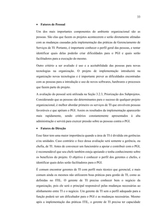 33

• Fatores de Pessoal

Um dos mais importantes componentes do ambiente organizacional são as
pessoas. São elas que fazem os projetos acontecerem e serão diretamente afetadas
com as mudanças causadas pela implementação das práticas de Gerenciamento de
Serviços de TI. Portanto, é importante conhecer o perfil geral das pessoas, e tentar
identificar quais delas poderão criar dificuldades para o PGI e quais serão
facilitadores para a execução do mesmo.

Outro critério a ser avaliado é uso e a aceitabilidade das pessoas para novas
tecnologias na organização. O projeto de implementação introduzirá na
organização novas tecnologias e é importante prever as dificuldades encontradas
com as pessoas para a introdução e uso de novos softwares, hardwares e processos
que fazem parte do projeto.

A avaliação do pessoal será utilizada na Seção 3.2.3, Priorização dos Subprojetos.
Considerando que as pessoas são determinantes para o sucesso de qualquer projeto
organizacional, é melhor abordar primeiro os serviços de TI que envolvem pessoas
favoráveis e que apóiam o PGI. Assim os resultados da implementação aparecerão
mais   rapidamente,    sendo    critérios   constantemente   apresentados     à   alta
administração e servirá para exercer pressão sobre as pessoas contra o PGI.

• Fatores de Direção

Esse fator tem uma maior importância quando a área de TI é dividida em gerências
e/ou unidades. Caso contrário o foco dessa avaliação será somente a gerência, ou
chefia, de TI. Antes de convencer um funcionário a apoiar e contribuir com o PGI,
é recomendável que seu chefe também esteja apoiando e tenha conhecimento sobre
os benefícios do projeto. O objetivo é conhecer o perfil dos gerentes e chefes, e
identificar quais deles serão facilitadores para o PGI.

É comum encontrar gerentes de TI com perfil mais técnico que gerencial, e mais
comum ainda os mesmos não utilizarem boas práticas para gestão de TI, como as
definidas no ITIL. O gerente de TI precisa conhecer bem o negócio da
organização, pois ele será o principal responsável pelas mudanças necessárias ao
alinhamento entre TI e o negócio. Um gerente de TI sem o perfil adequado para a
função poderá ser um dificultador para o PGI e as mudanças necessárias. Mesmo
após a implementação das práticas ITIL, o gerente de TI precisa ter capacidade
 