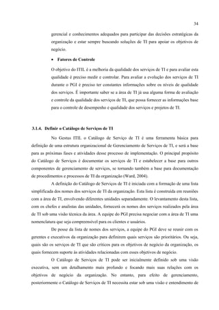 34

           gerencial e conhecimentos adequados para participar das decisões estratégicas da
           organização e estar sempre buscando soluções de TI para apoiar os objetivos de
           negócio.

           • Fatores de Controle

           O objetivo do ITIL é a melhoria da qualidade dos serviços de TI e para avaliar esta
           qualidade é preciso medir e controlar. Para avaliar a evolução dos serviços de TI
           durante o PGI é preciso ter constantes informações sobre os níveis de qualidade
           dos serviços. É importante saber se a área de TI já usa alguma forma de avaliação
           e controle da qualidade dos serviços de TI, que possa fornecer as informações base
           para o controle de desempenho e qualidade dos serviços e projetos de TI.



3.1.4. Definir o Catálogo de Serviços de TI

           No Gestus ITIL o Catálogo de Serviço de TI é uma ferramenta básica para
definição de uma estrutura organizacional de Gerenciamento de Serviços de TI, e será a base
para as próximas fases e atividades desse processo de implementação. O principal propósito
do Catálogo de Serviços é documentar os serviços de TI e estabelecer a base para outros
componentes de gerenciamento de serviços, se tornando também a base para documentação
de procedimentos e processos de TI da organização (Ward, 2004).
           A definição do Catálogo de Serviços de TI é iniciada com a formação de uma lista
simplificada dos nomes dos serviços de TI da organização. Esta lista é construída em reuniões
com a área de TI, envolvendo diferentes unidades separadamente. O levantamento desta lista,
com os chefes e analistas das unidades, fornecerá os nomes dos serviços realizados pela área
de TI sob uma visão técnica da área. A equipe do PGI precisa negociar com a área de TI uma
nomenclatura que seja compreensível para os clientes e usuários.
           De posse da lista de nomes dos serviços, a equipe do PGI deve se reunir com os
gerentes e executivos da organização para definirem quais serviços são prioritários. Ou seja,
quais são os serviços de TI que são críticos para os objetivos de negócio da organização, os
quais fornecem suporte às atividades relacionadas com esses objetivos de negócio.
           O Catálogo de Serviços de TI pode ser inicialmente definido sob uma visão
executiva, sem um detalhamento mais profundo e focando mais suas relações com os
objetivos de negócio da organização. No entanto, para efeito de gerenciamento,
posteriormente o Catálogo de Serviços de TI necessita estar sob uma visão e entendimento de
 