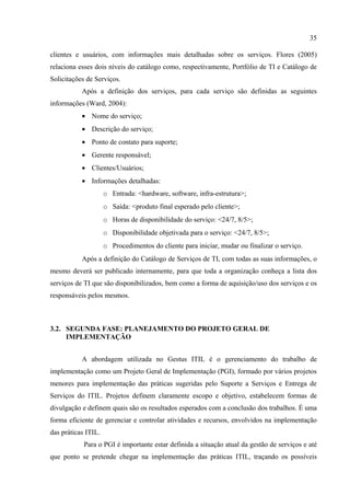 35

clientes e usuários, com informações mais detalhadas sobre os serviços. Flores (2005)
relaciona esses dois níveis do catálogo como, respectivamente, Portfólio de TI e Catálogo de
Solicitações de Serviços.
           Após a definição dos serviços, para cada serviço são definidas as seguintes
informações (Ward, 2004):
           • Nome do serviço;
           • Descrição do serviço;
           • Ponto de contato para suporte;
           • Gerente responsável;
           • Clientes/Usuários;
           • Informações detalhadas:
                     o Entrada: <hardware, software, infra-estrutura>;
                     o Saída: <produto final esperado pelo cliente>;
                     o Horas de disponibilidade do serviço: <24/7, 8/5>;
                     o Disponibilidade objetivada para o serviço: <24/7, 8/5>;
                     o Procedimentos do cliente para iniciar, mudar ou finalizar o serviço.
           Após a definição do Catálogo de Serviços de TI, com todas as suas informações, o
mesmo deverá ser publicado internamente, para que toda a organização conheça a lista dos
serviços de TI que são disponibilizados, bem como a forma de aquisição/uso dos serviços e os
responsáveis pelos mesmos.



3.2. SEGUNDA FASE: PLANEJAMENTO DO PROJETO GERAL DE
     IMPLEMENTAÇÃO


           A abordagem utilizada no Gestus ITIL é o gerenciamento do trabalho de
implementação como um Projeto Geral de Implementação (PGI), formado por vários projetos
menores para implementação das práticas sugeridas pelo Suporte a Serviços e Entrega de
Serviços do ITIL. Projetos definem claramente escopo e objetivo, estabelecem formas de
divulgação e definem quais são os resultados esperados com a conclusão dos trabalhos. É uma
forma eficiente de gerenciar e controlar atividades e recursos, envolvidos na implementação
das práticas ITIL.
            Para o PGI é importante estar definida a situação atual da gestão de serviços e até
que ponto se pretende chegar na implementação das práticas ITIL, traçando os possíveis
 