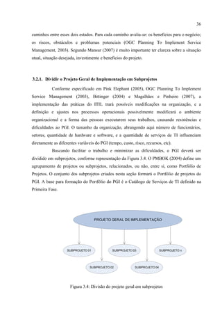 36

caminhos entre esses dois estados. Para cada caminho avalia-se: os benefícios para o negócio;
os riscos, obstáculos e problemas potenciais (OGC Planning To Implement Service
Management, 2003). Segundo Mansur (2007) é muito importante ter clareza sobre a situação
atual, situação desejada, investimento e benefícios do projeto.



3.2.1. Dividir o Projeto Geral de Implementação em Subprojetos

           Conforme especificado em Pink Elephant (2005), OGC Planning To Implement
Service Management (2003), Bittinger (2004) e Magalhães e Pinheiro (2007), a
implementação das práticas do ITIL trará possíveis modificações na organização, e a
definição e ajustes nos processos operacionais possivelmente modificará o ambiente
organizacional e a forma das pessoas executarem seus trabalhos, causando resistências e
dificuldades ao PGI. O tamanho da organização, abrangendo aqui número de funcionários,
setores, quantidade de hardware e software, e a quantidade de serviços de TI influenciam
diretamente as diferentes variáveis do PGI (tempo, custo, risco, recursos, etc).
           Buscando facilitar o trabalho e minimizar as dificuldades, o PGI deverá ser
dividido em subprojetos, conforme representação da Figura 3.4. O PMBOK (2004) define um
agrupamento de projetos ou subprojetos, relacionados, ou não, entre si, como Portfólio de
Projetos. O conjunto dos subprojetos criados nesta seção formará o Portfólio de projetos do
PGI. A base para formação do Portfólio do PGI é o Catálogo de Serviços de TI definido na
Primeira Fase.




                                    PROJETO GERAL DE IMPLEMENTAÇÃO




                    SUBPROJETO 01             SUBPROJETO 03                SUBPROJETO n




                                 SUBPROJETO 02             SUBPROJETO 04




                     Figura 3.4: Divisão do projeto geral em subprojetos
 