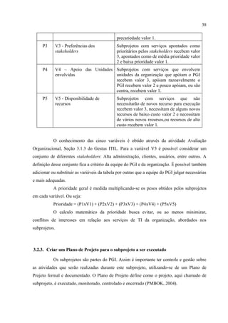 38

                                              precariedade valor 1.
     P3        V3 - Preferências dos          Subprojetos com serviços apontados como
               stakeholders                   prioritários pelos stakeholders recebem valor
                                              3, apontados como de média prioridade valor
                                              2 e baixa prioridade valor 1.
     P4        V4 – Apoio das Unidades Subprojetos com serviços que envolvem
               envolvidas              unidades da organização que apóiam o PGI
                                       recebem valor 3, apóiam razoavelmente o
                                       PGI recebem valor 2 e pouco apóiam, ou são
                                       contra, recebem valor 1.
     P5        V5 - Disponibilidade de        Subprojetos com serviços que não
               recursos                       necessitarão de novos recurso para execução
                                              recebem valor 3, necessitam de alguns novos
                                              recursos de baixo custo valor 2 e necessitam
                                              de vários novos recursos,ou recursos de alto
                                              custo recebem valor 1.


           O conhecimento das cinco variáveis é obtido através da atividade Avaliação
Organizacional, Seção 3.1.3 do Gestus ITIL. Para a variável V3 é possível considerar um
conjunto de diferentes stakeholders: Alta administração, clientes, usuários, entre outros. A
definição desse conjunto fica a critério da equipe do PGI e da organização. É possível também
adicionar ou substituir as variáveis da tabela por outras que a equipe do PGI julgar necessárias
e mais adequadas.
           A prioridade geral é medida multiplicando-se os pesos obtidos pelos subprojetos
em cada variável. Ou seja:
           Prioridade = (P1xV1) + (P2xV2) + (P3xV3) + (P4xV4) + (P5xV5)
           O calculo matemático da prioridade busca evitar, ou ao menos minimizar,
conflitos de interesses em relação aos serviços de TI da organização, abordados nos
subprojetos.



3.2.3. Criar um Plano de Projeto para o subprojeto a ser executado

           Os subprojetos são partes do PGI. Assim é importante ter controle e gestão sobre
as atividades que serão realizadas durante este subprojeto, utilizando-se de um Plano de
Projeto formal e documentado. O Plano de Projeto define como o projeto, aqui chamado de
subprojeto, é executado, monitorado, controlado e encerrado (PMBOK, 2004).
 