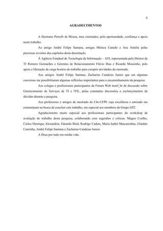 ii

                                     AGRADECIMENTOS


            A Hermano Perrelli de Moura, meu orientador, pela oportunidade, confiança e apoio
neste trabalho.
            Ao amigo André Felipe Santana, amigas Mônica Canedo e Ana Amélia pelas
preciosas revisões dos capítulos desta dissertação.
            À Agência Estadual de Tecnologia da Informação – ATI, representada pelo Diretor de
TI Romero Guimarães e Gerentes de Relacionamento Flávio Dias e Ricardo Mousinho, pelo
apoio e liberação de carga horário do trabalho para cumprir atividades do mestrado.
            Aos amigos André Felipe Santana, Zacharias Candeias Junior que em algumas
conversas me possibilitaram algumas reflexões importantes para o encaminhamento da pesquisa.
            Aos colegas e profissionais participantes da Fórum Web itsmf_br de discussão sobre
Gerenciamento de Serviços de TI e ITIL, pelas constantes discussões e esclarecimentos de
dúvidas durante a pesquisa.
            Aos professores e amigos de mestrado do CIn-UFPE cuja excelência e amizade me
estimularam na busca de concluir este trabalho, em especial aos membros do Grupo GP2.
            Agradecimento muito especial aos profissionais participantes do workshop de
avaliação do trabalho desta pesquisa, colaborando com sugestões e críticas: Magno Coelho,
Carlos Henrique Alexandria, Eduardo Bind, Rodrigo Cadete, Maria Isabel Mascarenhas, Glauber
Caminha, André Felipe Santana e Zacharias Candeias Junior.
            A Deus por tudo em minha vida.
 