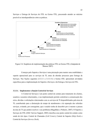 43

Serviços e Entrega de Serviços do ITIL no Gestus ITIL, procurando atender ao máximo
possível as interdependências entre as práticas.

                                                                           Excelência Operacional
                                                                                    Gerenciamento da Continuidade
                                                                                    Gerenciamento de Capacidade
                                                                                    Gerenciamento Financeiro



                                                                              5º Nível
                                                                              Gerenciamento da Disponibilidade
                                                                              Gerenciamento de Níveis de Serviço

                                                                      4º Nível
                                                                      Gerenciamento de Mudanças
                                                                      Gerenciamento de Liberações

                                                            3º Nível
                                                            Gerenciamento de Incidente
                                                            Gerenciamento de Problema
                                              2º Nível
                                              Gerenciamento de Configuração

                               1º Nível
                               Função Central de Serviços
       Caos
       Ausência de Processos




   Figura 3.6: Seqüência de implementação das práticas ITIL no Gestus ITIL (Adaptada de
                                      Mansur 2007)


            Começar pelo Suporte a Serviços é uma precaução para manter uma estabilidade e
suporte operacional para os serviços de TI, antes de abordar processos para Entrega de
Serviços. Nas Seções seguintes (3.3.3.1 a 3.3.3.11) o Gestus ITIL apresentará atividades
específicas para a implementação do Suporte a Serviços e da Entrega a Serviços do ITIL.



3.3.3.1. Implementar a função Central de Serviços
            A Central de Serviços é um ponto central de contato para tratamento de clientes,
usuários e assuntos relacionados, e sua implementação permite centralizar a comunicação dos
erros, dúvidas e solicitações relacionados com os serviços de TI disponibilizados pela área de
TI, contribuindo para a diminuição do tempo de atendimento e de reparação dos referidos
serviços, evitando, por conseguinte, que o usuário tenha de descobrir por si mesmo a pessoa
da área de TI que poderá resolver o seu problema (Magalhães e Pinheiro, 2007). O Suporte a
Serviços do ITIL (OGC Service Support, 2003) classifica esse ponto central de contato como
sendo de três tipos: Central de Chamadas (Call Center), Central de Suporte (Help Desk) e
Central de Serviços (Service Desk).
 
