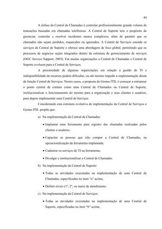 44

           A ênfase da Central de Chamadas é controlar profissionalmente grande volume de
transações baseadas em chamadas telefônicas. A Central de Suporte tem o propósito de
gerenciar, controlar e resolver incidentes menos complexos, além de garantir que os
chamados não sejam perdidos, esquecidos ou ignorados. A Central de Serviços estende os
serviços da Central de Suporte e oferece uma abordagem de foco global, permitindo que os
processos de negócios sejam integrados dentro da estrutura de gerenciamento de serviços
(OGC Service Support, 2003). Em muitas organizações a Central de Chamadas e Central de
Suporte evoluem para a Central de Serviços.
           A precariedade de algumas organizações em relação à gestão de TI e
indisponibilidade de recursos podem dificultar, ou até mesmo impedir a implementação direta
da função Central de Serviços. Nestes casos, a proposta do Gestus ITIL é começar a estruturar
o ponto central de contato como uma Central de Chamados ou Central de Suporte,
institucionalizar o funcionamento do mesmo para a organização e seus clientes e usuários,
para depois implementar uma Central de Serviços.
           Considerando esta estrutura evolutiva de implementação da Central de Serviços o
Gestus ITIL propõe que:

           a) Na implementação da Central de Chamadas:

              • Implantar uma ferramenta para registro das chamadas realizadas pelos
                clientes e usuários;

              • Capacitar as pessoas que irão compor a Central de Chamadas, na
                operacionalização da ferramenta implantada;

              • Cadastrar os serviços de TI na ferramenta;

              • Divulgar e institucionalizar a Central de Chamadas.

           b) Na implementação da Central de Suporte:

              • Todas as atividades executadas na implementação de uma Central de
                Chamadas, especificadas no item “a” acima;

              • Definir níveis (1º, 2º, ou mais) de atendimento.

           c) Na implementação da Central de Serviços:

              • Todas as atividades executadas na implementação de uma Central de
                Suporte, especificadas no item “b” acima;
 