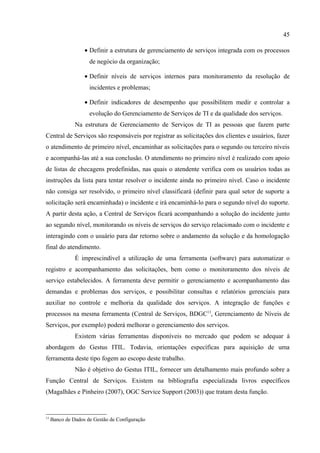 45

                   • Definir a estrutura de gerenciamento de serviços integrada com os processos
                     de negócio da organização;

                   • Definir níveis de serviços internos para monitoramento da resolução de
                     incidentes e problemas;

                   • Definir indicadores de desempenho que possibilitem medir e controlar a
                     evolução do Gerenciamento de Serviços de TI e da qualidade dos serviços.
               Na estrutura de Gerenciamento de Serviços de TI as pessoas que fazem parte
Central de Serviços são responsáveis por registrar as solicitações dos clientes e usuários, fazer
o atendimento de primeiro nível, encaminhar as solicitações para o segundo ou terceiro níveis
e acompanhá-las até a sua conclusão. O atendimento no primeiro nível é realizado com apoio
de listas de checagens predefinidas, nas quais o atendente verifica com os usuários todas as
instruções da lista para tentar resolver o incidente ainda no primeiro nível. Caso o incidente
não consiga ser resolvido, o primeiro nível classificará (definir para qual setor de suporte a
solicitação será encaminhada) o incidente e irá encaminhá-lo para o segundo nível do suporte.
A partir desta ação, a Central de Serviços ficará acompanhando a solução do incidente junto
ao segundo nível, monitorando os níveis de serviços do serviço relacionado com o incidente e
interagindo com o usuário para dar retorno sobre o andamento da solução e da homologação
final do atendimento.
               É imprescindível a utilização de uma ferramenta (software) para automatizar o
registro e acompanhamento das solicitações, bem como o monitoramento dos níveis de
serviço estabelecidos. A ferramenta deve permitir o gerenciamento e acompanhamento das
demandas e problemas dos serviços, e possibilitar consultas e relatórios gerenciais para
auxiliar no controle e melhoria da qualidade dos serviços. A integração de funções e
processos na mesma ferramenta (Central de Serviços, BDGC13, Gerenciamento de Níveis de
Serviços, por exemplo) poderá melhorar o gerenciamento dos serviços.
               Existem várias ferramentas disponíveis no mercado que podem se adequar à
abordagem do Gestus ITIL. Todavia, orientações específicas para aquisição de uma
ferramenta deste tipo fogem ao escopo deste trabalho.
               Não é objetivo do Gestus ITIL, fornecer um detalhamento mais profundo sobre a
Função Central de Serviços. Existem na bibliografia especializada livros específicos
(Magalhães e Pinheiro (2007), OGC Service Support (2003)) que tratam desta função.


13
     Banco de Dados de Gestão de Configuração
 