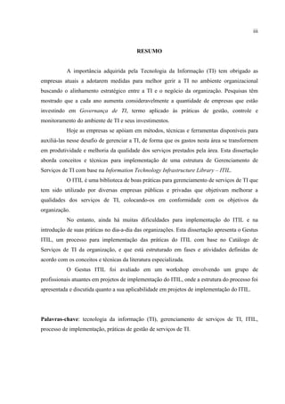 iii


                                          RESUMO


           A importância adquirida pela Tecnologia da Informação (TI) tem obrigado as
empresas atuais a adotarem medidas para melhor gerir a TI no ambiente organizacional
buscando o alinhamento estratégico entre a TI e o negócio da organização. Pesquisas têm
mostrado que a cada ano aumenta consideravelmente a quantidade de empresas que estão
investindo em Governança de TI, termo aplicado às práticas de gestão, controle e
monitoramento do ambiente de TI e seus investimentos.
           Hoje as empresas se apóiam em métodos, técnicas e ferramentas disponíveis para
auxiliá-las nesse desafio de gerenciar a TI, de forma que os gastos nesta área se transformem
em produtividade e melhoria da qualidade dos serviços prestados pela área. Esta dissertação
aborda conceitos e técnicas para implementação de uma estrutura de Gerenciamento de
Serviços de TI com base na Information Technology Infrastructure Library – ITIL.
           O ITIL é uma biblioteca de boas práticas para gerenciamento de serviços de TI que
tem sido utilizado por diversas empresas públicas e privadas que objetivam melhorar a
qualidades dos serviços de TI, colocando-os em conformidade com os objetivos da
organização.
           No entanto, ainda há muitas dificuldades para implementação do ITIL e na
introdução de suas práticas no dia-a-dia das organizações. Esta dissertação apresenta o Gestus
ITIL, um processo para implementação das práticas do ITIL com base no Catálogo de
Serviços de TI da organização, e que está estruturado em fases e atividades definidas de
acordo com os conceitos e técnicas da literatura especializada.
           O Gestus ITIL foi avaliado em um workshop envolvendo um grupo de
profissionais atuantes em projetos de implementação do ITIL, onde a estrutura do processo foi
apresentada e discutida quanto a sua aplicabilidade em projetos de implementação do ITIL.




Palavras-chave: tecnologia da informação (TI), gerenciamento de serviços de TI, ITIL,
processo de implementação, práticas de gestão de serviços de TI.
 